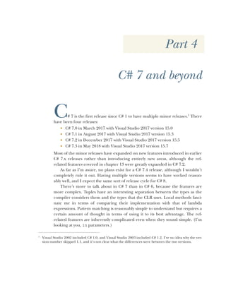Part 4
C# 7 and beyond
C# 7 is the first release since C# 1 to have multiple minor releases.1
There
have been four releases:
 C# 7.0 in March 2017 with Visual Studio 2017 version 15.0
 C# 7.1 in August 2017 with Visual Studio 2017 version 15.3
 C# 7.2 in December 2017 with Visual Studio 2017 version 15.5
 C# 7.3 in May 2018 with Visual Studio 2017 version 15.7
Most of the minor releases have expanded on new features introduced in earlier
C# 7.x releases rather than introducing entirely new areas, although the ref-
related features covered in chapter 13 were greatly expanded in C# 7.2.
As far as I’m aware, no plans exist for a C# 7.4 release, although I wouldn’t
completely rule it out. Having multiple versions seems to have worked reason-
ably well, and I expect the same sort of release cycle for C# 8.
There’s more to talk about in C# 7 than in C# 6, because the features are
more complex. Tuples have an interesting separation between the types as the
compiler considers them and the types that the CLR uses. Local methods fasci-
nate me in terms of comparing their implementation with that of lambda
expressions. Pattern matching is reasonably simple to understand but requires a
certain amount of thought in terms of using it to its best advantage. The ref-
related features are inherently complicated even when they sound simple. (I’m
looking at you, in parameters.)
1
Visual Studio 2002 included C# 1.0, and Visual Studio 2003 included C# 1.2. I’ve no idea why the ver-
sion number skipped 1.1, and it’s not clear what the differences were between the two versions.
 