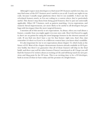 318 CHAPTER
Although I expect most developers to find most C# 6 features useful every day, you
may find some of the C# 7 features aren’t useful to you at all. I rarely use tuples in my
code, because I usually target platforms where they’re not available. I don’t use the
ref-related features much, as I’m not coding in a context where they’re particularly
useful. This doesn’t stop them from being good features; they’re just not universally
applicable. Other C# 7 features, such as pattern matching, throw expressions, and
numeric literal improvements, are more likely to be useful to all developers but per-
haps with less impact than the more targeted features.
I mention all of this merely to set expectations. As always, when you read about a
feature, consider how you might apply it in your own code. Don’t feel forced to apply
it; there are no points for using the most language features in the shortest amount of
code. If you find you don’t have a use for that feature right now, that’s fine. Just
remember it’s there so if you’re in a different context later, you know what’s available.
It’s also important for me to set expectations about chapter 15, which looks at the
future of C#. Most of the chapter demonstrates features already available in C# 8 pre-
view builds, but there’s no guarantee that all of those features will ship in the final
build, and there may well be other features I haven’t mentioned at all. I hope you will
find the features I’ve written about as exciting as I do and will keep watch for new pre-
views and blog posts by the C# team. This is an exciting time to be a C# developer,
both in terms of what we have today and the promise of a bright future.
C# 7 AND BEYOND
 