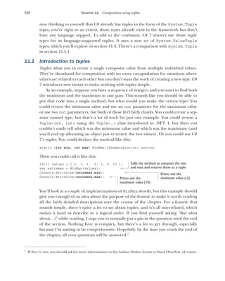 320 CHAPTER 11 Composition using tuples
now thinking to yourself that C# already has tuples in the form of the System.Tuple
types, you’re right to an extent; those types already exist in the framework but don’t
have any language support. To add to the confusion, C# 7 doesn’t use those tuple
types for its language-supported tuples. It uses a new set of System.ValueTuple
types, which you’ll explore in section 11.4. There’s a comparison with System.Tuple
in section 11.5.1.
11.1 Introduction to tuples
Tuples allow you to create a single composite value from multiple individual values.
They’re shorthand for composition with no extra encapsulation for situations where
values are related to each other but you don’t want the work of creating a new type. C#
7 introduces new syntax to make working with tuples simple.
As an example, suppose you have a sequence of integers and you want to find both
the minimum and the maximum in one pass. This sounds like you should be able to
put that code into a single method, but what would you make the return type? You
could return the minimum value and use an out parameter for the maximum value
or use two out parameters, but both of those feel fairly clunky. You could create a sep-
arate named type, but that’s a lot of work for just one example. You could return a
Tuple<int, int> using the Tuple<,> class introduced in .NET 4, but then you
couldn’t easily tell which was the minimum value and which was the maximum (and
you’d end up allocating an object just to return the two values). Or you could use C#
7’s tuples. You could declare the method like this:
static (int min, int max) MinMax(IEnumerable<int> source)
Then you could call it like this:
int[] values = { 2, 7, 3, -5, 1, 0, 10 };
var extremes = MinMax(values);
Console.WriteLine(extremes.min);
Console.WriteLine(extremes.max);
You’ll look at a couple of implementations of MinMax shortly, but this example should
give you enough of an idea about the purpose of the feature to make it worth reading
all the fairly detailed descriptions over the course of the chapter. For a feature that
sounds simple, there’s quite a lot to say about tuples, and it’s all interrelated, which
makes it hard to describe in a logical order. If you find yourself asking “But what
about…?” while reading, I urge you to mentally put a pin in the question until the end
of the section. Nothing here is complex, but there’s a lot to get through, especially
because I’m aiming to be comprehensive. Hopefully, by the time you reach the end of
the chapter, all your questions will be answered.1
1
If they’re not, you should ask for more information on the Author Online forum or Stack Overflow, of course.
Calls the method to compute the min
and max and returns them as a tuple
Prints out the
minimum value (-5)
Prints out the
maximum value (10)
 