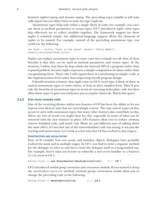 6 CHAPTER 1 Survival of the sharpest
between implicit typing and dynamic typing. The preceding map2 variable is still stati-
cally typed, but you didn’t have to write the type explicitly.
Anonymous types help only within a single block of code; for example, you can’t
use them as method parameters or return types. C# 7 introduced tuples: value types
that effectively act to collect variables together. The framework support for these
tuples is relatively simple, but additional language support allows the elements of
tuples to be named. For example, instead of the preceding anonymous type, you
could use the following:
var book = (title: "Lost in the Snow", author: "Holly Webb");
Console.WriteLine(book.title);
Tuples can replace anonymous types in some cases but certainly not all. One of their
benefits is that they can be used as method parameters and return types. At the
moment, I advise that these be kept within the internal API of a program rather than
exposed publicly, because tuples represent a simple composition of values rather than
encapsulating them. That’s why I still regard them as contributing to simpler code at
the implementation level rather than improving overall program design.
I should mention a feature that might come in C# 8: record types. I think of these as
named anonymous types to some extent, at least in their simplest form. They’d pro-
vide the benefits of anonymous types in terms of removing boilerplate code but then
allow those types to gain extra behavior just as regular classes do. Watch this space!
1.1.2 Ever more concise code
One of the recurring themes within new features of C# has been the ability to let you
express your ideas in ways that are increasingly concise. The type system is part of this,
as you’ve seen with anonymous types, but many other features also contribute to this.
There are lots of words you might hear for this, especially in terms of what can be
removed with the new features in place. C#’s features allow you to reduce ceremony,
remove boilerplate code, and avoid cruft. These are just different ways of talking about
the same effect. It’s not that any of the now-redundant code was wrong; it was just dis-
tracting and unnecessary. Let’s look at a few ways that C# has evolved in this respect.
CONSTRUCTION AND INITIALIZATION
First, we’ll consider how you create and initialize objects. Delegates have probably
evolved the most and in multiple stages. In C# 1, you had to write a separate method
for the delegate to refer to and then create the delegate itself in a long-winded way.
For example, here’s what you’d write to subscribe a new event handler to a button’s
Click event in C# 1:
button.Click += new EventHandler(HandleButtonClick);
C# 2 introduced method group conversions and anonymous methods. If you wanted to keep
the HandleButtonClick method, method group conversions would allow you to
change the preceding code to the following:
button.Click += HandleButtonClick;
C# 1
C# 2
 