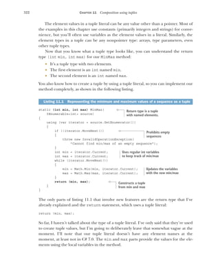 322 CHAPTER 11 Composition using tuples
The element values in a tuple literal can be any value other than a pointer. Most of
the examples in this chapter use constants (primarily integers and strings) for conve-
nience, but you’ll often use variables as the element values in a literal. Similarly, the
element types in a tuple can be any nonpointer type: arrays, type parameters, even
other tuple types.
Now that you know what a tuple type looks like, you can understand the return
type (int min, int max) for our MinMax method:
 It’s a tuple type with two elements.
 The first element is an int named min.
 The second element is an int named max.
You also know how to create a tuple by using a tuple literal, so you can implement our
method completely, as shown in the following listing.
static (int min, int max) MinMax(
IEnumerable<int> source)
{
using (var iterator = source.GetEnumerator())
{
if (!iterator.MoveNext())
{
throw new InvalidOperationException(
"Cannot find min/max of an empty sequence");
}
int min = iterator.Current;
int max = iterator.Current;
while (iterator.MoveNext())
{
min = Math.Min(min, iterator.Current);
max = Math.Max(max, iterator.Current);
}
return (min, max);
}
}
The only parts of listing 11.1 that involve new features are the return type that I’ve
already explained and the return statement, which uses a tuple literal:
return (min, max);
So far, I haven’t talked about the type of a tuple literal. I’ve only said that they’re used
to create tuple values, but I’m going to deliberately leave that somewhat vague at the
moment. I’ll note that our tuple literal doesn’t have any element names at the
moment, at least not in C# 7.0. The min and max parts provide the values for the ele-
ments using the local variables in the method.
Listing 11.1 Representing the minimum and maximum values of a sequence as a tuple
Return type is a tuple
with named elements.
Prohibits empty
sequences
Uses regular int variables
to keep track of min/max
Updates the variables
with the new min/max
Constructs a tuple
from min and max
 