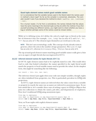 323
Tuple literals and tuple types
While we’re defining terms, let’s define the arity of a tuple type or literal as the num-
ber of elements it has. For example, (int, long) has an arity of 2, and ("a", "b",
"c") has an arity of 3. The element types themselves are irrelevant to the arity.
NOTE This isn’t new terminology, really. The concept of arity already exists in
generics, where the arity is the number of type parameters. The List<T> type
has an arity of 1, whereas Dictionary<TKey, TValue> has an arity of 2.
The tip around good element names matching good variable names really gives a hint
as to an aspect of tuple literals that was improved in C# 7.1.
11.2.2 Inferred element names for tuple literals (C# 7.1)
In C# 7.0, tuple element names had to be explicitly stated in code. This would often
lead to code that looked redundant: the names specified in the tuple literal would
match the property or local variable names used to provide the values. In the simplest
form, this might be something like the following:
var result = (min: min, max: max);
The inference doesn’t just apply when your code uses simple variables, though; tuples
are often initialized from properties, too. This is particularly prevalent in LINQ with
projections.
In C# 7.1, tuple element names are inferred when the value comes from a variable
or property in exactly the same way as names are inferred in anonymous types. To see
how useful this is, let’s consider three ways of writing a query in LINQ to Objects that
joins two collections to obtain the names, job titles, and departments of employees.
First, here’s traditional LINQ using anonymous types:
from emp in employees
join dept in departments on emp.DepartmentId equals dept.Id
select new { emp.Name, emp.Title, DepartmentName = dept.Name };
Next, we’ll use tuples with explicit element names:
from emp in employees
join dept in departments on emp.DepartmentId equals dept.Id
select (name: emp.Name, title: emp.Title, departmentName: dept.Name);
Good tuple element names match good variable names
Is it a coincidence that the variable names used in the literal match the names used
in method’s return type? As far as the compiler is concerned, absolutely. The com-
piler wouldn’t care if you declared the method to return (waffle: int, iceCream
: int).
For a human reader, it’s far from a coincidence; the names indicate that the values
have the same meaning in the returned tuple as they do within the method. If you find
yourself providing very different names, you might want to check whether you have a
bug or whether perhaps some of the names could be chosen better.
 