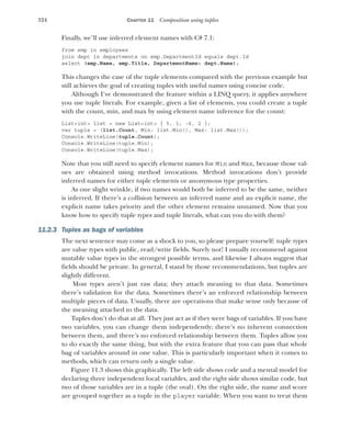 324 CHAPTER 11 Composition using tuples
Finally, we’ll use inferred element names with C# 7.1:
from emp in employees
join dept in departments on emp.DepartmentId equals dept.Id
select (emp.Name, emp.Title, DepartmentName: dept.Name);
This changes the case of the tuple elements compared with the previous example but
still achieves the goal of creating tuples with useful names using concise code.
Although I’ve demonstrated the feature within a LINQ query, it applies anywhere
you use tuple literals. For example, given a list of elements, you could create a tuple
with the count, min, and max by using element name inference for the count:
List<int> list = new List<int> { 5, 1, -6, 2 };
var tuple = (list.Count, Min: list.Min(), Max: list.Max());
Console.WriteLine(tuple.Count);
Console.WriteLine(tuple.Min);
Console.WriteLine(tuple.Max);
Note that you still need to specify element names for Min and Max, because those val-
ues are obtained using method invocations. Method invocations don’t provide
inferred names for either tuple elements or anonymous type properties.
As one slight wrinkle, if two names would both be inferred to be the same, neither
is inferred. If there’s a collision between an inferred name and an explicit name, the
explicit name takes priority and the other element remains unnamed. Now that you
know how to specify tuple types and tuple literals, what can you do with them?
11.2.3 Tuples as bags of variables
The next sentence may come as a shock to you, so please prepare yourself: tuple types
are value types with public, read/write fields. Surely not! I usually recommend against
mutable value types in the strongest possible terms, and likewise I always suggest that
fields should be private. In general, I stand by those recommendations, but tuples are
slightly different.
Most types aren’t just raw data; they attach meaning to that data. Sometimes
there’s validation for the data. Sometimes there’s an enforced relationship between
multiple pieces of data. Usually, there are operations that make sense only because of
the meaning attached to the data.
Tuples don’t do that at all. They just act as if they were bags of variables. If you have
two variables, you can change them independently; there’s no inherent connection
between them, and there’s no enforced relationship between them. Tuples allow you
to do exactly the same thing, but with the extra feature that you can pass that whole
bag of variables around in one value. This is particularly important when it comes to
methods, which can return only a single value.
Figure 11.3 shows this graphically. The left side shows code and a mental model for
declaring three independent local variables, and the right side shows similar code, but
two of those variables are in a tuple (the oval). On the right side, the name and score
are grouped together as a tuple in the player variable. When you want to treat them
 