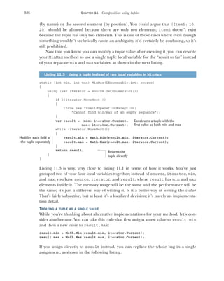 326 CHAPTER 11 Composition using tuples
(by name) or the second element (by position). You could argue that (Item5: 10,
20) should be allowed because there are only two elements; Item5 doesn’t exist
because the tuple has only two elements. This is one of those cases where even though
something wouldn’t technically cause an ambiguity, it’d certainly be confusing, so it’s
still prohibited.
Now that you know you can modify a tuple value after creating it, you can rewrite
your MinMax method to use a single tuple local variable for the “result so far” instead
of your separate min and max variables, as shown in the next listing.
static (int min, int max) MinMax(IEnumerable<int> source)
{
using (var iterator = source.GetEnumerator())
{
if (!iterator.MoveNext())
{
throw new InvalidOperationException(
"Cannot find min/max of an empty sequence");
}
var result = (min: iterator.Current,
max: iterator.Current);
while (iterator.MoveNext())
{
result.min = Math.Min(result.min, iterator.Current);
result.max = Math.Max(result.max, iterator.Current);
}
return result;
}
}
Listing 11.3 is very, very close to listing 11.1 in terms of how it works. You’ve just
grouped two of your four local variables together; instead of source, iterator, min,
and max, you have source, iterator, and result, where result has min and max
elements inside it. The memory usage will be the same and the performance will be
the same; it’s just a different way of writing it. Is it a better way of writing the code?
That’s fairly subjective, but at least it’s a localized decision; it’s purely an implementa-
tion detail.
TREATING A TUPLE AS A SINGLE VALUE
While you’re thinking about alternative implementations for your method, let’s con-
sider another one. You can take this code that first assigns a new value to result.min
and then a new value to result.max:
result.min = Math.Min(result.min, iterator.Current);
result.max = Math.Max(result.max, iterator.Current);
If you assign directly to result instead, you can replace the whole bag in a single
assignment, as shown in the following listing.
Listing 11.3 Using a tuple instead of two local variables in MinMax
Constructs a tuple with the
first value as both min and max
Modifies each field of
the tuple separately
Returns the
tuple directly
 