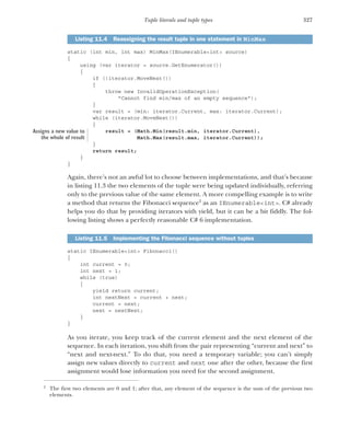 327
Tuple literals and tuple types
static (int min, int max) MinMax(IEnumerable<int> source)
{
using (var iterator = source.GetEnumerator())
{
if (!iterator.MoveNext())
{
throw new InvalidOperationException(
"Cannot find min/max of an empty sequence");
}
var result = (min: iterator.Current, max: iterator.Current);
while (iterator.MoveNext())
{
result = (Math.Min(result.min, iterator.Current),
Math.Max(result.max, iterator.Current));
}
return result;
}
}
Again, there’s not an awful lot to choose between implementations, and that’s because
in listing 11.3 the two elements of the tuple were being updated individually, referring
only to the previous value of the same element. A more compelling example is to write
a method that returns the Fibonacci sequence2
as an IEnumerable<int>. C# already
helps you do that by providing iterators with yield, but it can be a bit fiddly. The fol-
lowing listing shows a perfectly reasonable C# 6 implementation.
static IEnumerable<int> Fibonacci()
{
int current = 0;
int next = 1;
while (true)
{
yield return current;
int nextNext = current + next;
current = next;
next = nextNext;
}
}
As you iterate, you keep track of the current element and the next element of the
sequence. In each iteration, you shift from the pair representing “current and next” to
“next and next-next.” To do that, you need a temporary variable; you can’t simply
assign new values directly to current and next one after the other, because the first
assignment would lose information you need for the second assignment.
Listing 11.4 Reassigning the result tuple in one statement in MinMax
2
The first two elements are 0 and 1; after that, any element of the sequence is the sum of the previous two
elements.
Listing 11.5 Implementing the Fibonacci sequence without tuples
Assigns a new value to
the whole of result
 