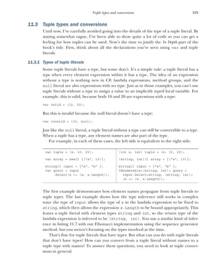 329
Tuple types and conversions
11.3 Tuple types and conversions
Until now, I’ve carefully avoided going into the details of the type of a tuple literal. By
staying somewhat vague, I’ve been able to show quite a lot of code so you can get a
feeling for how tuples can be used. Now’s the time to justify the In Depth part of the
book’s title. First, think about all the declarations you’ve seen using var and tuple
literals.
11.3.1 Types of tuple literals
Some tuple literals have a type, but some don’t. It’s a simple rule: a tuple literal has a
type when every element expression within it has a type. The idea of an expression
without a type is nothing new in C#; lambda expressions, method groups, and the
null literal are also expressions with no type. Just as in those examples, you can’t use
tuple literals without a type to assign a value to an implicitly typed local variable. For
example, this is valid, because both 10 and 20 are expressions with a type:
var valid = (10, 20);
But this is invalid because the null literal doesn’t have a type:
var invalid = (10, null);
Just like the null literal, a tuple literal without a type can still be convertible to a type.
When a tuple has a type, any element names are also part of the type.
For example, in each of these cases, the left side is equivalent to the right side:
The first example demonstrates how element names propagate from tuple literals to
tuple types. The last example shows how the type inference still works in complex
ways: the type of input allows the type of x in the lambda expression to be fixed to
string, which then allows the expression x.Length to be bound appropriately. This
leaves a tuple literal with element types string and int, so the return type of the
lambda expression is inferred to be (string, int). You saw a similar kind of infer-
ence in listing 11.7 with our Fibonacci implementation using the sequence generator
method, but you weren’t focusing on the types involved at the time.
That’s fine for tuple literals that have types. But what can you do with tuple literals
that don’t have types? How can you convert from a tuple literal without names to a
tuple type with names? To answer these questions, you need to look at tuple conver-
sions in general.
var tuple = (x: 10, 20); (int x, int) tuple = (x: 10, 20);
var array = new[] {("a", 10)}; (string, int)[] array = {("a", 10)};
string[] input = {"a", "b" };
var query = input
.Select(x => (x, x.Length));
string[] input = {"a", "b" };
IEnumerable<(string, int)> query =
input.Select<string, (string, int)>
(x => (x, x.Length));
 