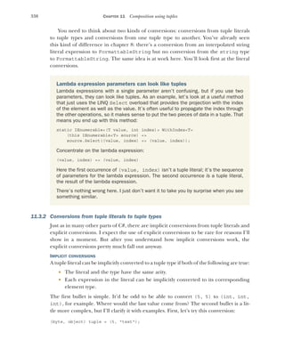 330 CHAPTER 11 Composition using tuples
You need to think about two kinds of conversions: conversions from tuple literals
to tuple types and conversions from one tuple type to another. You’ve already seen
this kind of difference in chapter 8: there’s a conversion from an interpolated string
literal expression to FormattableString but no conversion from the string type
to FormattableString. The same idea is at work here. You’ll look first at the literal
conversions.
11.3.2 Conversions from tuple literals to tuple types
Just as in many other parts of C#, there are implicit conversions from tuple literals and
explicit conversions. I expect the use of explicit conversions to be rare for reasons I’ll
show in a moment. But after you understand how implicit conversions work, the
explicit conversions pretty much fall out anyway.
IMPLICIT CONVERSIONS
A tuple literal can be implicitly converted to a tuple type if both of the following are true:
 The literal and the type have the same arity.
 Each expression in the literal can be implicitly converted to its corresponding
element type.
The first bullet is simple. It’d be odd to be able to convert (5, 5) to (int, int,
int), for example. Where would the last value come from? The second bullet is a lit-
tle more complex, but I’ll clarify it with examples. First, let’s try this conversion:
(byte, object) tuple = (5, "text");
Lambda expression parameters can look like tuples
Lambda expressions with a single parameter aren’t confusing, but if you use two
parameters, they can look like tuples. As an example, let’s look at a useful method
that just uses the LINQ Select overload that provides the projection with the index
of the element as well as the value. It’s often useful to propagate the index through
the other operations, so it makes sense to put the two pieces of data in a tuple. That
means you end up with this method:
static IEnumerable<(T value, int index)> WithIndex<T>
(this IEnumerable<T> source) =>
source.Select((value, index) => (value, index));
Concentrate on the lambda expression:
(value, index) => (value, index)
Here the first occurrence of (value, index) isn’t a tuple literal; it’s the sequence
of parameters for the lambda expression. The second occurrence is a tuple literal,
the result of the lambda expression.
There’s nothing wrong here. I just don’t want it to take you by surprise when you see
something similar.
 