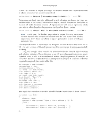 7
An evolving language
If your click handler is simple, you might not want to bother with a separate method
at all and instead use an anonymous method:
button.Click += delegate { MessageBox.Show("Clicked!"); };
Anonymous methods have the additional benefit of acting as closures: they can use
local variables in the context within which they’re created. They’re not used often in
modern C# code, however, because C# 3 provided us with lambda expressions, which
have almost all the benefits of anonymous methods but shorter syntax:
button.Click += (sender, args) => MessageBox.Show("Clicked!");
NOTE In this case, the lambda expression is longer than the anonymous
method because the anonymous method uses the one feature that lambda
expressions don’t have: the ability to ignore parameters by not providing a
parameter list.
I used event handlers as an example for delegates because that was their main use in
C# 1. In later versions of C#, delegates are used in more varied situations, particularly
in LINQ.
LINQ also brought other benefits for initialization in the form of object initializers
and collection initializers. These allow you to specify a set of properties to set on a new
object or items to add to a new collection within a single expression. It’s simpler to
show than describe, and I’ll borrow an example from chapter 3. Consider code that
you might previously have written like this:
var customer = new Customer();
customer.Name = "Jon";
customer.Address = "UK";
var item1 = new OrderItem();
item1.ItemId = "abcd123";
item1.Quantity = 1;
var item2 = new OrderItem();
item2.ItemId = "fghi456";
item2.Quantity = 2;
var order = new Order();
order.OrderId = "xyz";
order.Customer = customer;
order.Items.Add(item1);
order.Items.Add(item2);
The object and collection initializers introduced in C# 3 make this so much clearer:
var order = new Order
{
OrderId = "xyz",
Customer = new Customer { Name = "Jon", Address = "UK" },
Items =
{
new OrderItem { ItemId = "abcd123", Quantity = 1 },
new OrderItem { ItemId = "fghi456", Quantity = 2 }
}
};
C# 2
C# 3
 