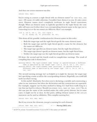 333
Tuple types and conversions
And then our return statement was this:
return (min, max);
You’re trying to convert a tuple literal with no element names3
to (int min, int
max). Of course, it’s valid; otherwise, I wouldn’t have shown it to you. It’s also conve-
nient. Element names aren’t completely irrelevant in tuple literal conversions,
though. When an element name is explicitly specified in the tuple literal, the com-
piler will warn you if either there’s no corresponding element name in the type you’re
converting it to or the two names are different. Here’s an example:
(int a, int b, int c, int, int) tuple =
(a: 10, wrong: 20, 30, pointless: 40, 50);
This shows all the possible combinations for element names in this order:
1 Both the target type and the tuple literal specify the same element name.
2 Both the target type and the tuple literal specify a name for the element, but
the names are different.
3 The target type specifies an element name, but the tuple literal doesn’t.
4 The target type doesn’t specify an element name, but the tuple literal does.
5 Neither the target type nor the tuple literal specifies an element name.
Of these, the second and the fourth result in compile-time warnings. The result of
compiling that code is shown here:
warning CS8123: The tuple element name 'wrong' is ignored because a different
name is specified by the target type '(int a, int b, int c, int, int)'.
warning CS8123: The tuple element name 'pointless' is ignored because a
different name is specified by the target type '(int a, int b, int c,
int, int)'
The second warning message isn’t as helpful as it might be, because the target type
isn’t specifying a name at all for the corresponding element. Hopefully, you could still
work out what’s wrong.
Is this useful? Absolutely. Not when you’re declaring a variable and constructing a
value in one statement, but when the declaration and the construction are separated.
For example, suppose our MinMax method in listing 11.1 had been really long in a
way that was hard to refactor. Should you return (min, max) or (max, min)? Yes, in
this case just the name of the method makes the order pretty obvious, but in some
cases, it might not be as clear. At that point, adding element names to the return
statement can be used as validation. This compiles warning free:
return (min: min, max: max);
But if you reverse the elements, you get a warning for each element:
return (max: max, min: min);
3
In C# 7.0, at least. As noted in section 11.2.2, in C# 7.1 the names are inferred.
Warning CS8123, twice
 