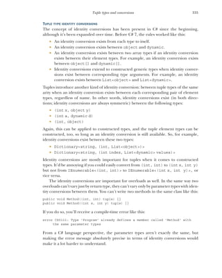335
Tuple types and conversions
TUPLE TYPE IDENTITY CONVERSIONS
The concept of identity conversions has been present in C# since the beginning,
although it’s been expanded over time. Before C# 7, the rules worked like this:
 An identity conversion exists from each type to itself.
 An identity conversion exists between object and dynamic.
 An identity conversion exists between two array types if an identity conversion
exists between their element types. For example, an identity conversion exists
between object[] and dynamic[].
 Identity conversions extend to constructed generic types when identity conver-
sions exist between corresponding type arguments. For example, an identity
conversion exists between List<object> and List<dynamic>.
Tuples introduce another kind of identity conversion: between tuple types of the same
arity when an identity conversion exists between each corresponding pair of element
types, regardless of name. In other words, identity conversions exist (in both direc-
tions; identity conversions are always symmetric) between the following types:
 (int x, object y)
 (int a, dynamic d)
 (int, object)
Again, this can be applied to constructed types, and the tuple element types can be
constructed, too, so long as an identity conversion is still available. So, for example,
identity conversions exist between these two types:
 Dictionary<string, (int, List<object>)>
 Dictionary<string, (int index, List<dynamic> values)>
Identity conversions are mostly important for tuples when it comes to constructed
types. It’d be annoying if you could easily convert from (int, int) to (int x, int y)
but not from IEnumerable<(int, int)> to IEnumerable<(int x, int y)>, or
vice versa.
The identity conversions are important for overloads as well. In the same way two
overloads can’t vary just by return type, they can’t vary only by parameter types with iden-
tity conversions between them. You can’t write two methods in the same class like this:
public void Method((int, int) tuple) {}
public void Method((int x, int y) tuple) {}
If you do so, you’ll receive a compile-time error like this:
error CS0111: Type 'Program' already defines a member called 'Method' with
the same parameter types
From a C# language perspective, the parameter types aren’t exactly the same, but
making the error message absolutely precise in terms of identity conversions would
make it a lot harder to understand.
 
