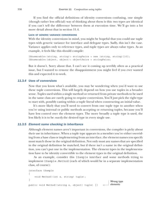 336 CHAPTER 11 Composition using tuples
If you find the official definitions of identity conversions confusing, one simple
(though rather less official) way of thinking about them is this: two types are identical
if you can’t tell the difference between them at execution time. We’ll go into a lot
more detail about that in section 11.4.
LACK OF GENERIC VARIANCE CONVERSIONS
With the identity conversions in mind, you might be hopeful that you could use tuple
types with generic variance for interface and delegate types. Sadly, this isn’t the case.
Variance applies only to reference types, and tuple types are always value types. As an
example, it feels like this should compile:
IEnumerable<(string, string)> stringPairs = new (string, string)[10];
IEnumerable<(object, object)> objectPairs = stringPairs;
But it doesn’t. Sorry about that. I can’t see it coming up terribly often as a practical
issue, but I wanted to remove the disappointment you might feel if you ever wanted
this and expected it to work.
11.3.4 Uses of conversions
Now that you know what’s available, you may be wondering when you’d want to use
these tuple conversions. This will largely depend on how you use tuples in a broader
sense. Tuples used within a single method or returned from private methods to be used
in the same class are rarely going to require conversions. You’ll just pick the right type
to start with, possibly casting within a tuple literal when constructing an initial value.
It’s more likely that you’ll need to convert from one tuple type to another when
you’re using internal or public methods accepting or returning tuples, because you’ll
have less control over the element types. The more broadly a tuple type is used, the
less likely it is to be exactly the desired type in every single use.
11.3.5 Element name checking in inheritance
Although element names aren’t important in conversions, the compiler is picky about
their use in inheritance. When a tuple type appears in a member you’re either overrid-
ing from a base class or implementing from an interface, the element names you specify
must match those in the original definition. Not only must any names that are specified
in the original definition be matched, but if there isn’t a name in the original defini-
tion, you can’t put one in the implementation. The element types in the implementa-
tion have to be identity convertible to the element types in the original definition.
As an example, consider this ISample interface and some methods trying to
implement ISample.Method (each of which would be in a separate implementation
class, of course):
interface ISample
{
void Method((int x, string) tuple);
}
public void Method((string x, object) tuple) {}
Wrong type
elements
 