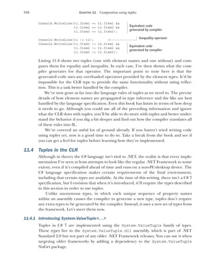 338 CHAPTER 11 Composition using tuples
Console.WriteLine(t1.Item1 == t2.Item1 &&
t1.Item2 == t2.Item2 &&
t1.Item3 == t2.Item3);
Console.WriteLine(t1 != t2);
Console.WriteLine(t1.Item1 != t2.Item1 &&
t1.Item2 != t2.Item2 &&
t1.Item3 != t2.Item3);
Listing 11.8 shows two tuples (one with element names and one without) and com-
pares them for equality and inequality. In each case, I’ve then shown what the com-
piler generates for that operator. The important point to note here is that the
generated code uses any overloaded operators provided by the element types. It’d be
impossible for the CLR type to provide the same functionality without using reflec-
tion. This is a task better handled by the compiler.
We’ve now gone as far into the language rules of tuples as we need to. The precise
details of how element names are propagated in type inference and the like are best
handled by the language specification. Even this book has limits in terms of how deep
it needs to go. Although you could use all of the preceding information and ignore
what the CLR does with tuples, you’ll be able to do more with tuples and better under-
stand the behavior if you dig a bit deeper and find out how the compiler translates all
of these rules into IL.
We’ve covered an awful lot of ground already. If you haven’t tried writing code
using tuples yet, now is a good time to do so. Take a break from the book and see if
you can get a feel for tuples before learning how they’re implemented.
11.4 Tuples in the CLR
Although in theory the C# language isn’t tied to .NET, the reality is that every imple-
mentation I’ve seen at least attempts to look like the regular .NET Framework to some
extent, even if it’s compiled ahead of time and runs on a non-PC-desktop device. The
C# language specification makes certain requirements of the final environment,
including that certain types are available. At the time of this writing, there isn’t a C# 7
specification, but I envision that when it’s introduced, it’ll require the types described
in this section in order to use tuples.
Unlike anonymous types, in which each unique sequence of property names
within an assembly causes the compiler to generate a new type, tuples don’t require
any extra types to be generated by the compiler. Instead, it uses a new set of types from
the framework. Let’s meet them now.
11.4.1 Introducing System.ValueTuple<. ..>
Tuples in C# 7 are implemented using the System.ValueTuple family of types.
These types live in the System.ValueTuple.dll assembly, which is part of .NET
Standard 2.0 but not part of any older .NET Framework releases. You can use it when
targeting older frameworks by adding a dependency to the System.ValueTuple
NuGet package.
Equivalent code
generated by compiler
Inequality operator
Equivalent code
generated by compiler
 