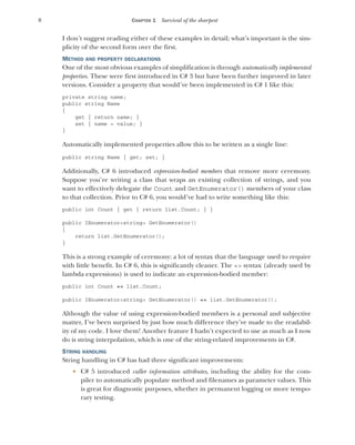 8 CHAPTER 1 Survival of the sharpest
I don’t suggest reading either of these examples in detail; what’s important is the sim-
plicity of the second form over the first.
METHOD AND PROPERTY DECLARATIONS
One of the most obvious examples of simplification is through automatically implemented
properties. These were first introduced in C# 3 but have been further improved in later
versions. Consider a property that would’ve been implemented in C# 1 like this:
private string name;
public string Name
{
get { return name; }
set { name = value; }
}
Automatically implemented properties allow this to be written as a single line:
public string Name { get; set; }
Additionally, C# 6 introduced expression-bodied members that remove more ceremony.
Suppose you’re writing a class that wraps an existing collection of strings, and you
want to effectively delegate the Count and GetEnumerator() members of your class
to that collection. Prior to C# 6, you would’ve had to write something like this:
public int Count { get { return list.Count; } }
public IEnumerator<string> GetEnumerator()
{
return list.GetEnumerator();
}
This is a strong example of ceremony: a lot of syntax that the language used to require
with little benefit. In C# 6, this is significantly cleaner. The => syntax (already used by
lambda expressions) is used to indicate an expression-bodied member:
public int Count => list.Count;
public IEnumerator<string> GetEnumerator() => list.GetEnumerator();
Although the value of using expression-bodied members is a personal and subjective
matter, I’ve been surprised by just how much difference they’ve made to the readabil-
ity of my code. I love them! Another feature I hadn’t expected to use as much as I now
do is string interpolation, which is one of the string-related improvements in C#.
STRING HANDLING
String handling in C# has had three significant improvements:
 C# 5 introduced caller information attributes, including the ability for the com-
piler to automatically populate method and filenames as parameter values. This
is great for diagnostic purposes, whether in permanent logging or more tempo-
rary testing.
 