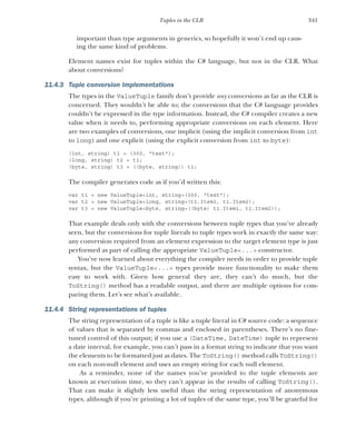 341
Tuples in the CLR
important than type arguments in generics, so hopefully it won’t end up caus-
ing the same kind of problems.
Element names exist for tuples within the C# language, but not in the CLR. What
about conversions?
11.4.3 Tuple conversion implementations
The types in the ValueTuple family don’t provide any conversions as far as the CLR is
concerned. They wouldn’t be able to; the conversions that the C# language provides
couldn’t be expressed in the type information. Instead, the C# compiler creates a new
value when it needs to, performing appropriate conversions on each element. Here
are two examples of conversions, one implicit (using the implicit conversion from int
to long) and one explicit (using the explicit conversion from int to byte):
(int, string) t1 = (300, "text");
(long, string) t2 = t1;
(byte, string) t3 = ((byte, string)) t1;
The compiler generates code as if you’d written this:
var t1 = new ValueTuple<int, string>(300, "text");
var t2 = new ValueTuple<long, string>(t1.Item1, t1.Item2);
var t3 = new ValueTuple<byte, string>((byte) t1.Item1, t1.Item2));
That example deals only with the conversions between tuple types that you’ve already
seen, but the conversions for tuple literals to tuple types work in exactly the same way:
any conversion required from an element expression to the target element type is just
performed as part of calling the appropriate ValueTuple<...> constructor.
You’ve now learned about everything the compiler needs in order to provide tuple
syntax, but the ValueTuple<...> types provide more functionality to make them
easy to work with. Given how general they are, they can’t do much, but the
ToString() method has a readable output, and there are multiple options for com-
paring them. Let’s see what’s available.
11.4.4 String representations of tuples
The string representation of a tuple is like a tuple literal in C# source code: a sequence
of values that is separated by commas and enclosed in parentheses. There’s no fine-
tuned control of this output; if you use a (DateTime, DateTime) tuple to represent
a date interval, for example, you can’t pass in a format string to indicate that you want
the elements to be formatted just as dates. The ToString() method calls ToString()
on each non-null element and uses an empty string for each null element.
As a reminder, none of the names you’ve provided to the tuple elements are
known at execution time, so they can’t appear in the results of calling ToString().
That can make it slightly less useful than the string representation of anonymous
types, although if you’re printing a lot of tuples of the same type, you’ll be grateful for
 