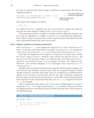 342 CHAPTER 11 Composition using tuples
the lack of repetition. One brief example is sufficient to demonstrate all of the pre-
ceding information:
var tuple = (x: (string) null, y: "text", z: 10);
Console.WriteLine(tuple.ToString());
The output of this snippet is as follows:
(, text, 10)
I’ve called ToString() explicitly here just to prove there’s nothing else going on.
You’d get the same output by calling Console.WriteLine(tuple).
The string representation of tuples is certainly useful for diagnostic purposes, but
it’d rarely be appropriate to display it directly in an end-user-facing application.
You’re likely to want to provide more context, specify format information for some
types, and possibly handle null values more clearly.
11.4.5 Regular equality and ordering comparisons
Each ValueTuple<...> type implements IEquatable<T> and IComparable<T>,
where T is the same as the type itself. For example, ValueTuple<T1, T2> implements
IEquatable<ValueTuple<T1, T2>> and IComparable<ValueTuple<T1, T2>>.
Each type also implements the nongeneric IComparable interface and overrides
the object.Equals(object) method in the natural way: Equals(object) will
return false if it’s passed an instance of a different type, and CompareTo(object)
will throw an ArgumentException if it’s passed an instance of a different type.
Otherwise, each method delegates to its counterpart from IEquatable<T> or
IComparable<T>.
Equality tests are performed element-wise using the default equality comparer for
each element type. Similarly, element hash codes are computed using the default
equality comparers, and then those hash codes are combined in an implementation-
specific way to provide an overall hash code for the tuple. Ordering comparisons
between tuples are performed element-wise too, with earlier elements being deemed
more important in the comparisons than later ones, so (1, 5) compares as less than
(3, 2), for example.
These comparisons make tuples easy to work with in LINQ. Suppose you have a
collection of (int, int) tuples representing (x, y) coordinates. You can use famil-
iar LINQ operations to find distinct points in the list and order them. This is shown in
the following listing.
var points = new[]
{
(1, 2), (10, 3), (-1, 5), (2, 1),
(10, 3), (2, 1), (1, 1)
};
Listing 11.9 Finding and ordering distinct points
Cast null to string so you
can infer the tuple type
Writes the tuple value
to the console
 