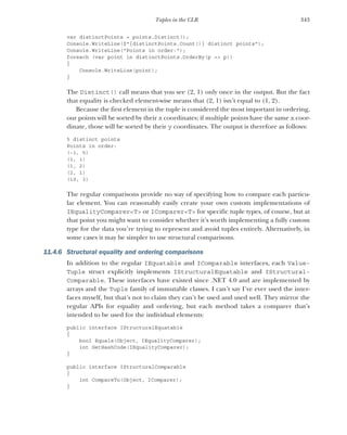 343
Tuples in the CLR
var distinctPoints = points.Distinct();
Console.WriteLine($"{distinctPoints.Count()} distinct points");
Console.WriteLine("Points in order:");
foreach (var point in distinctPoints.OrderBy(p => p))
{
Console.WriteLine(point);
}
The Distinct() call means that you see (2, 1) only once in the output. But the fact
that equality is checked element-wise means that (2, 1) isn’t equal to (1, 2).
Because the first element in the tuple is considered the most important in ordering,
our points will be sorted by their x coordinates; if multiple points have the same x coor-
dinate, those will be sorted by their y coordinates. The output is therefore as follows:
5 distinct points
Points in order:
(-1, 5)
(1, 1)
(1, 2)
(2, 1)
(10, 3)
The regular comparisons provide no way of specifying how to compare each particu-
lar element. You can reasonably easily create your own custom implementations of
IEqualityComparer<T> or IComparer<T> for specific tuple types, of course, but at
that point you might want to consider whether it’s worth implementing a fully custom
type for the data you’re trying to represent and avoid tuples entirely. Alternatively, in
some cases it may be simpler to use structural comparisons.
11.4.6 Structural equality and ordering comparisons
In addition to the regular IEquatable and IComparable interfaces, each Value-
Tuple struct explicitly implements IStructuralEquatable and IStructural-
Comparable. These interfaces have existed since .NET 4.0 and are implemented by
arrays and the Tuple family of immutable classes. I can’t say I’ve ever used the inter-
faces myself, but that’s not to claim they can’t be used and used well. They mirror the
regular APIs for equality and ordering, but each method takes a comparer that’s
intended to be used for the individual elements:
public interface IStructuralEquatable
{
bool Equals(Object, IEqualityComparer);
int GetHashCode(IEqualityComparer);
}
public interface IStructuralComparable
{
int CompareTo(Object, IComparer);
}
 