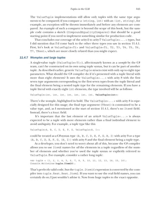 345
Tuples in the CLR
The ValueTuple implementations still allow only tuples with the same type argu-
ments to be compared; if you compare a (string, int) with an (int, string), for
example, an exception will be thrown immediately and before any elements are com-
pared. An example of such a comparer is beyond the scope of this book, but the sam-
ple code contains a sketch (CompoundEqualityComparer) that should be a good
starting point if you need to implement something similar for production code.
That concludes our coverage of the arity-2 to arity-7 ValueTuple<...> types, but
I did mention that I’d come back to the other three types you saw in section 11.4.1.
First, let’s look at ValueTuple<T1> and ValueTuple<T1, T2, T3, T4, T5, T6,
T7, TRest>, which are more closely related than you might expect.
11.4.7 Womples and large tuples
A single-value tuple (ValueTuple<T1>), affectionately known as a womple by the C#
team, can’t be constructed on its own using tuple syntax, but it can be part of another
tuple. As described earlier, generic ValueTuple structs exist with only up to eight type
parameters. What should the C# compiler do if it’s presented with a tuple literal with
more than eight elements? It uses the ValueTuple<...> with arity 8 with the first
seven type arguments corresponding to the first seven types from the tuple literal and
the final element being a nested tuple type for the remaining elements. If you have a
tuple literal with exactly eight int elements, the type involved will be as follows:
ValueTuple<int, int, int, int, int, int, int, ValueTuple<int>>
There’s the womple, highlighted in bold. The ValueTuple<...> with arity 8 is espe-
cially designed for this usage; the final type argument (TRest) is constrained to be a
value type, and, as I mentioned at the start of section 11.4.1, there’s no Item8 field.
Instead, there’s a Rest field.
It’s important that the last element of an arity-8 ValueTuple<...> is always
expected to be a tuple with more elements rather than a final individual element to
avoid ambiguity. For example, a tuple type like this
ValueTuple<A, B, C, D, E, F, G, ValueTuple<H, I>>
could be treated as a C#-syntax type (A, B, C, D, E, F, G, H, I) with arity 9 or a type
(A, B, C, D, E, F, G, (H, I)) with arity 8 and the final element being a tuple type.
As a developer, you don’t need to worry about all of this, because the C# compiler
allows you to use ItemX names for all the elements in a tuple regardless of the num-
ber of elements and whether you’ve used the tuple syntax or explicitly referred to
ValueTuple. For example, consider a rather long tuple:
var tuple = (1, 2, 3, 4, 5, 6, 7, 8, 9, 10, 11, 12, 13, 14, 15, 16);
Console.WriteLine(tuple.Item16);
That’s perfectly valid code, but the tuple.Item16 expression is converted by the com-
piler into tuple.Rest.Rest.Item2. If you want to use the real field names, you can
certainly do so; I just wouldn’t advise it. Now from huge tuples to the exact opposite.
 