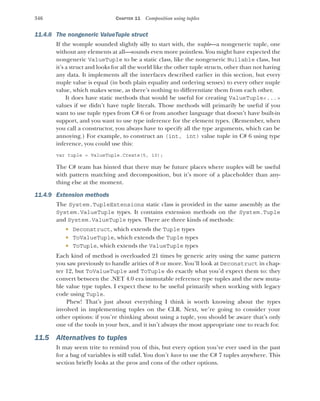 346 CHAPTER 11 Composition using tuples
11.4.8 The nongeneric ValueTuple struct
If the womple sounded slightly silly to start with, the nuple—a nongeneric tuple, one
without any elements at all—sounds even more pointless. You might have expected the
nongeneric ValueTuple to be a static class, like the nongeneric Nullable class, but
it’s a struct and looks for all the world like the other tuple structs, other than not having
any data. It implements all the interfaces described earlier in this section, but every
nuple value is equal (in both plain equality and ordering senses) to every other nuple
value, which makes sense, as there’s nothing to differentiate them from each other.
It does have static methods that would be useful for creating ValueTuple<...>
values if we didn’t have tuple literals. Those methods will primarily be useful if you
want to use tuple types from C# 6 or from another language that doesn’t have built-in
support, and you want to use type inference for the element types. (Remember, when
you call a constructor, you always have to specify all the type arguments, which can be
annoying.) For example, to construct an (int, int) value tuple in C# 6 using type
inference, you could use this:
var tuple = ValueTuple.Create(5, 10);
The C# team has hinted that there may be future places where nuples will be useful
with pattern matching and decomposition, but it’s more of a placeholder than any-
thing else at the moment.
11.4.9 Extension methods
The System.TupleExtensions static class is provided in the same assembly as the
System.ValueTuple types. It contains extension methods on the System.Tuple
and System.ValueTuple types. There are three kinds of methods:
 Deconstruct, which extends the Tuple types
 ToValueTuple, which extends the Tuple types
 ToTuple, which extends the ValueTuple types
Each kind of method is overloaded 21 times by generic arity using the same pattern
you saw previously to handle arities of 8 or more. You’ll look at Deconstruct in chap-
ter 12, but ToValueTuple and ToTuple do exactly what you’d expect them to: they
convert between the .NET 4.0 era immutable reference type tuples and the new muta-
ble value type tuples. I expect these to be useful primarily when working with legacy
code using Tuple.
Phew! That’s just about everything I think is worth knowing about the types
involved in implementing tuples on the CLR. Next, we’re going to consider your
other options: if you’re thinking about using a tuple, you should be aware that’s only
one of the tools in your box, and it isn’t always the most appropriate one to reach for.
11.5 Alternatives to tuples
It may seem trite to remind you of this, but every option you’ve ever used in the past
for a bag of variables is still valid. You don’t have to use the C# 7 tuples anywhere. This
section briefly looks at the pros and cons of the other options.
 