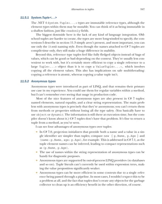 347
Alternatives to tuples
11.5.1 System.Tuple<. . .>
The .NET 4 System.Tuple<...> types are immutable reference types, although the
element types within them may be mutable. You can think of it as being immutable in
a shallow fashion, just like readonly fields.
The biggest downside here is the lack of any kind of language integration. Old-
school tuples are harder to create, the types are more long-winded to specify, the con-
versions I describe in section 11.3 simply aren’t present, and most important, you can
use only the ItemX naming style. Even though the names attached to C# 7 tuples are
compile-time only, they still make a huge difference in usability.
Beyond this, reference type tuples feel like fully fledged objects instead of bags of
values, which can be good or bad depending on the context. They’re usually less con-
venient to work with, but it’s certainly more efficient to copy a single reference to a
large Tuple<...> object than it is to copy a ValueTuple<...>, which involves
copying all the element values. This also has implications on safe multithreading:
copying a reference is atomic, whereas copying a value tuple isn’t.
11.5.2 Anonymous types
Anonymous types were introduced as part of LINQ, and that remains their primary
use case in my experience. You could use them for regular variables within a method,
but I can’t remember ever seeing that usage in production code.
Most of the nice features of anonymous types are also present in C# 7 tuples:
named elements, natural equality, and a clear string representation. The main prob-
lem with anonymous types is precisely that they’re anonymous; you can’t return them
from methods or properties without losing all the type safety. (You basically have to
use object or dynamic. The information is still there at execution time, but the com-
piler doesn’t know about it.) C# 7 tuples don’t have that problem. It’s fine to return a
tuple from a method, as you’ve seen.
I can see four advantages of anonymous types over tuples:
 In C# 7.0, projection initializers that provide both a name and a value in a sin-
gle identifier are simpler than tuples; compare new { p.Name, p.Age } and
(name: p.Name, age: p.Age), for example. This is addressed in C# 7.1, as the
tuple element names can be inferred, leading to compact representations such
as (p.Name, p.Age).
 The use of names within the string representation of anonymous types can be
handy for diagnostic purposes.
 Anonymous types are supported by out-of-process LINQ providers (to databases
and so on). Tuple literals can’t currently be used within expression trees, mak-
ing the value proposition significantly weaker.
 Anonymous types can be more efficient in some contexts due to a single refer-
ence being passed through a pipeline. In most cases, I wouldn’t expect this to be
a problem at all, and the fact that tuples don’t create any objects for the garbage
collector to clean up is an efficiency benefit in the other direction, of course.
 