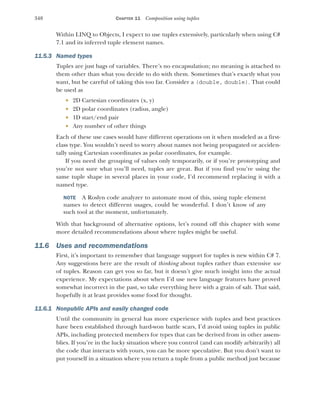 348 CHAPTER 11 Composition using tuples
Within LINQ to Objects, I expect to use tuples extensively, particularly when using C#
7.1 and its inferred tuple element names.
11.5.3 Named types
Tuples are just bags of variables. There’s no encapsulation; no meaning is attached to
them other than what you decide to do with them. Sometimes that’s exactly what you
want, but be careful of taking this too far. Consider a (double, double). That could
be used as
 2D Cartesian coordinates (x, y)
 2D polar coordinates (radius, angle)
 1D start/end pair
 Any number of other things
Each of these use cases would have different operations on it when modeled as a first-
class type. You wouldn’t need to worry about names not being propagated or acciden-
tally using Cartesian coordinates as polar coordinates, for example.
If you need the grouping of values only temporarily, or if you’re prototyping and
you’re not sure what you’ll need, tuples are great. But if you find you’re using the
same tuple shape in several places in your code, I’d recommend replacing it with a
named type.
NOTE A Roslyn code analyzer to automate most of this, using tuple element
names to detect different usages, could be wonderful. I don’t know of any
such tool at the moment, unfortunately.
With that background of alternative options, let’s round off this chapter with some
more detailed recommendations about where tuples might be useful.
11.6 Uses and recommendations
First, it’s important to remember that language support for tuples is new within C# 7.
Any suggestions here are the result of thinking about tuples rather than extensive use
of tuples. Reason can get you so far, but it doesn’t give much insight into the actual
experience. My expectations about when I’d use new language features have proved
somewhat incorrect in the past, so take everything here with a grain of salt. That said,
hopefully it at least provides some food for thought.
11.6.1 Nonpublic APIs and easily changed code
Until the community in general has more experience with tuples and best practices
have been established through hard-won battle scars, I’d avoid using tuples in public
APIs, including protected members for types that can be derived from in other assem-
blies. If you’re in the lucky situation where you control (and can modify arbitrarily) all
the code that interacts with yours, you can be more speculative. But you don’t want to
put yourself in a situation where you return a tuple from a public method just because
 