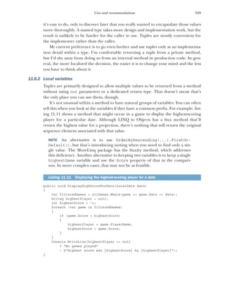 349
Uses and recommendations
it’s easy to do, only to discover later that you really wanted to encapsulate those values
more thoroughly. A named type takes more design and implementation work, but the
result is unlikely to be harder for the caller to use. Tuples are mostly convenient for
the implementer rather than the caller.
My current preference is to go even further and use tuples only as an implementa-
tion detail within a type. I’m comfortable returning a tuple from a private method,
but I’d shy away from doing so from an internal method in production code. In gen-
eral, the more localized the decision, the easier it is to change your mind and the less
you have to think about it.
11.6.2 Local variables
Tuples are primarily designed to allow multiple values to be returned from a method
without using out parameters or a dedicated return type. That doesn’t mean that’s
the only place you can use them, though.
It’s not unusual within a method to have natural groups of variables. You can often
tell this when you look at the variables if they have a common prefix. For example, list-
ing 11.11 shows a method that might occur in a game to display the highest-scoring
player for a particular date. Although LINQ to Objects has a Max method that’ll
return the highest value for a projection, there’s nothing that will return the original
sequence element associated with that value.
NOTE An alternative is to use OrderByDescending(...).FirstOr-
Default(), but that’s introducing sorting when you need to find only a sin-
gle value. The MoreLinq package has the MaxBy method, which addresses
this deficiency. Another alternative to keeping two variables is to keep a single
highestGame variable and use the Score property of that in the compari-
son. In more complex cases, that may not be as feasible.
public void DisplayHighScoreForDate(LocalDate date)
{
var filteredGames = allGames.Where(game => game.Date == date);
string highestPlayer = null;
int highestScore = -1;
foreach (var game in filteredGames)
{
if (game.Score > highestScore)
{
highestPlayer = game.PlayerName;
highestScore = game.Score;
}
}
Console.WriteLine(highestPlayer == null
? "No games played"
: $"Highest score was {highestScore} by {highestPlayer}");
}
Listing 11.11 Displaying the highest-scoring player for a date
 