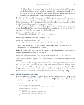 9
An evolving language
 C# 6 introduced the nameof operator, which allows names of variables, types,
methods, and other members to be represented in a refactoring-friendly form.
 C# 6 also introduced interpolated string literals. This isn’t a new concept, but it
makes constructing a string with dynamic values much simpler.
For the sake of brevity, I’ll demonstrate just the last point. It’s reasonably common to
want to construct a string with variables, properties, the result of method calls, and so
forth. This might be for logging purposes, user-oriented error messages (if localiza-
tion isn’t required), exception messages, and so forth.
Here’s an example from my Noda Time project. Users can try to find a calendar
system by its ID, and the code throws a KeyNotFoundException if that ID doesn’t
exist. Prior to C# 6, the code might have looked like this:
throw new KeyNotFoundException(
"No calendar system for ID " + id + " exists");
Using explicit string formatting, it looks like this:
throw new KeyNotFoundException(
string.Format("No calendar system for ID {0} exists", id);
NOTE See section 1.4.2 for information about Noda Time. You don’t need to
know about it to understand this example.
In C# 6, the code becomes just a little simpler with an interpolated string literal to
include the value of id in the string directly:
throw new KeyNotFoundException($"No calendar system for ID {id} exists");
This doesn’t look like a big deal, but I’d hate to have to work without string interpola-
tion now.
These are just the most prominent features that help improve the signal-to-noise
ratio of your code. I could’ve shown using static directives and the null condi-
tional operator in C# 6 as well as pattern matching, deconstruction, and out variables
in C# 7. Rather than expand this chapter to mention every feature in every version,
let’s move on to a feature that’s more revolutionary than evolutionary: LINQ.
1.1.3 Simple data access with LINQ
If you ask C# developers what they love about C#, they’ll likely mention LINQ. You’ve
already seen some of the features that build up to LINQ, but the most radical is query
expressions. Consider this code:
var offers =
from product in db.Products
where product.SalePrice <= product.Price / 2
orderby product.SalePrice
select new {
product.Id, product.Description,
product.SalePrice, product.Price
};
 