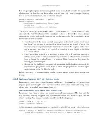 351
Uses and recommendations
I’m not going to explain the meaning of all these fields, but hopefully it’s reasonably
obvious that the last three of them relate to a tail zone. We could consider changing
this to use two fields instead, one of which is a tuple:
private readonly ZoneInterval[] periods;
private readonly
(IZoneIntervalMapWithMinMax intervalMap,
Instant start,
ZoneInterval firstInterval) tailZone;
The rest of the code can then refer to tailZone.start, tailZone.intervalMap,
and so forth. Note that because the tailZone variable is declared to be readonly,
assignments to the individual elements are invalid except in the constructor. A few
limitations and caveats exist:
 The elements of the tuple can still be assigned individually in the constructor,
but there’s no warning if you initialize some elements but not all of them. For
example, if you forgot to initialize tailZoneStart in the original code, you’d
see a warning, but there’s no equivalent warning if you forget to initialize
tailZone.start.
 Either the whole tuple field is read-only or none of it is. If you have a group of
related fields, some of which are read-only and some of which aren’t, you either
have to forego the read-only aspect or not use this technique. At that point, I’d
usually just not use tuples.
 If some of the fields are automatically generated fields backing automatically
implemented properties, you’d have to write full properties to use the tuple.
Again, at that point I’d skip the tuple.
Finally, one aspect of tuples that may not be obvious is their interaction with dynamic
typing.
11.6.4 Tuples and dynamic don’t play together nicely
I don’t use dynamic much myself anyway, and I suspect that good uses of dynamic typ-
ing and good uses of tuples won’t have much of an intersection. It’s worth being aware
of two issues around element access, however.
THE DYNAMIC BINDER DOESN’T KNOW ABOUT ELEMENT NAMES
Remember that element names are mostly a compile-time concern. Mix that with the
way dynamic binding happens only at execution times, and I suspect you can see
what’s coming. As a simple example, consider the following code:
dynamic tuple = (x: 10, y: 20);
Console.WriteLine(tuple.x);
At first glance, it sounds reasonable to expect this to print 10, but an exception is thrown:
Unhandled Exception: Microsoft.CSharp.RuntimeBinder.RuntimeBinderException:
'System.ValueTuple<int,int>' does not contain a definition for 'x'
 