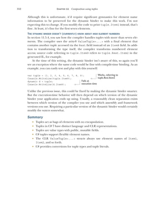 352 CHAPTER 11 Composition using tuples
Although this is unfortunate, it’d require significant gymnastics for element name
information to be preserved for the dynamic binder to make this work. I’m not
expecting this to change. If you modify the code to print tuple.Item1 instead, that’s
fine. At least, it’s fine for the first seven elements.
THE DYNAMIC BINDER DOESN’T (CURRENTLY) KNOW ABOUT HIGH ELEMENT NUMBERS
In section 11.5.4, you saw how the compiler handles tuples with more than seven ele-
ments. The compiler uses the arity-8 ValueTuple<...> with a final element that
contains another tuple accessed via the Rest field instead of an Item8 field. In addi-
tion to transforming the type itself, the compiler transforms numbered element
access; source code referring to tuple.Item9 refers to tuple.Rest.Item2 in the
generated IL, for example.
At the time of this writing, the dynamic binder isn’t aware of this, so again you’ll
see an exception where the same code would be fine with compile-time binding. As an
example, you can easily test and play with this yourself:
var tuple = (1, 2, 3, 4, 5, 6, 7, 8, 9);
Console.WriteLine(tuple.Item9);
dynamic d = tuple;
Console.WriteLine(d.Item9);
Unlike the previous issue, this could be fixed by making the dynamic binder smarter.
But the execution-time behavior will then depend on which version of the dynamic
binder your application ends up using. Usually, a reasonably clean separation exists
between which version of the compiler you use and which assembly and framework
versions you use. Requiring a particular version of the dynamic binder would certainly
muddy the waters somewhat.
Summary
 Tuples act as bags of elements with no encapsulation.
 Tuples in C# 7 have distinct language and CLR representations.
 Tuples are value types with public, mutable fields.
 C# tuples support flexible element names.
 The CLR ValueTuple<...> structs always use element names of Item1,
Item2, and so forth.
 C# provides conversions for tuple types and tuple literals.
Works, referring to
tuple.Rest.Item2
Fails at
execution time
 
