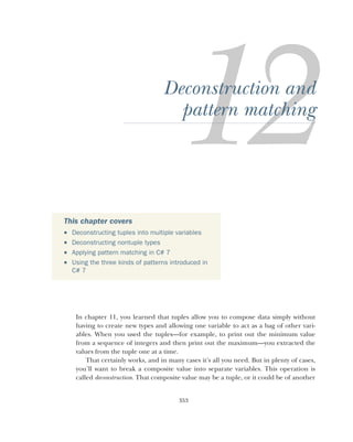 353
Deconstruction and
pattern matching
In chapter 11, you learned that tuples allow you to compose data simply without
having to create new types and allowing one variable to act as a bag of other vari-
ables. When you used the tuples—for example, to print out the minimum value
from a sequence of integers and then print out the maximum—you extracted the
values from the tuple one at a time.
That certainly works, and in many cases it’s all you need. But in plenty of cases,
you’ll want to break a composite value into separate variables. This operation is
called deconstruction. That composite value may be a tuple, or it could be of another
This chapter covers
 Deconstructing tuples into multiple variables
 Deconstructing nontuple types
 Applying pattern matching in C# 7
 Using the three kinds of patterns introduced in
C# 7
 