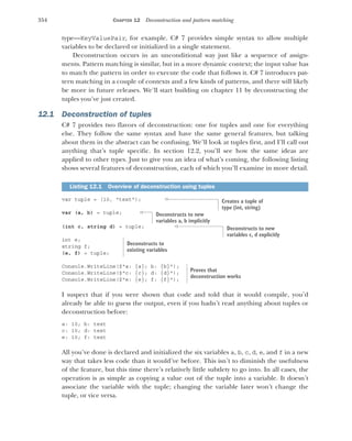 354 CHAPTER 12 Deconstruction and pattern matching
type—KeyValuePair, for example. C# 7 provides simple syntax to allow multiple
variables to be declared or initialized in a single statement.
Deconstruction occurs in an unconditional way just like a sequence of assign-
ments. Pattern matching is similar, but in a more dynamic context; the input value has
to match the pattern in order to execute the code that follows it. C# 7 introduces pat-
tern matching in a couple of contexts and a few kinds of patterns, and there will likely
be more in future releases. We’ll start building on chapter 11 by deconstructing the
tuples you’ve just created.
12.1 Deconstruction of tuples
C# 7 provides two flavors of deconstruction: one for tuples and one for everything
else. They follow the same syntax and have the same general features, but talking
about them in the abstract can be confusing. We’ll look at tuples first, and I’ll call out
anything that’s tuple specific. In section 12.2, you’ll see how the same ideas are
applied to other types. Just to give you an idea of what’s coming, the following listing
shows several features of deconstruction, each of which you’ll examine in more detail.
var tuple = (10, "text");
var (a, b) = tuple;
(int c, string d) = tuple;
int e;
string f;
(e, f) = tuple;
Console.WriteLine($"a: {a}; b: {b}");
Console.WriteLine($"c: {c}; d: {d}");
Console.WriteLine($"e: {e}; f: {f}");
I suspect that if you were shown that code and told that it would compile, you’d
already be able to guess the output, even if you hadn’t read anything about tuples or
deconstruction before:
a: 10; b: text
c: 10; d: text
e: 10; f: text
All you’ve done is declared and initialized the six variables a, b, c, d, e, and f in a new
way that takes less code than it would’ve before. This isn’t to diminish the usefulness
of the feature, but this time there’s relatively little subtlety to go into. In all cases, the
operation is as simple as copying a value out of the tuple into a variable. It doesn’t
associate the variable with the tuple; changing the variable later won’t change the
tuple, or vice versa.
Listing 12.1 Overview of deconstruction using tuples
Creates a tuple of
type (int, string)
Deconstructs to new
variables a, b implicitly
Deconstructs to new
variables c, d explicitly
Deconstructs to
existing variables
Proves that
deconstruction works
 