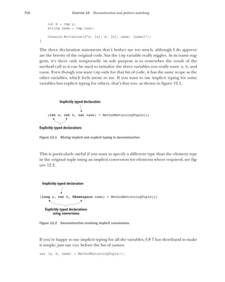 356 CHAPTER 12 Deconstruction and pattern matching
int b = tmp.y;
string name = tmp.text;
Console.WriteLine($"a: {a}; b: {b}; name: {name}");
}
The three declaration statements don’t bother me too much, although I do appreci-
ate the brevity of the original code, but the tmp variable really niggles. As its name sug-
gests, it’s there only temporarily; its sole purpose is to remember the result of the
method call so it can be used to initialize the three variables you really want: a, b, and
name. Even though you want tmp only for that bit of code, it has the same scope as the
other variables, which feels messy to me. If you want to use implicit typing for some
variables but explicit typing for others, that’s fine too, as shown in figure 12.1.
Figure 12.1 Mixing implicit and explicit typing in deconstruction
This is particularly useful if you want to specify a different type than the element type
in the original tuple using an implicit conversion for elements where required; see fig-
ure 12.2.
Figure 12.2 Deconstruction involving implicit conversions
If you’re happy to use implicit typing for all the variables, C# 7 has shorthand to make
it simple; just use var before the list of names:
var (a, b, name) = MethodReturningTuple();
Implicitly typed declaration
(int a, int b, var name) = MethodReturningTuple();
Explicitly typed declarations
Implicitly typed declaration
(long a, var b, XNamespace name) = MethodReturningTuple();
Explicitly typed declarations
using conversions
 