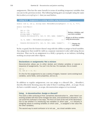 358 CHAPTER 12 Deconstruction and pattern matching
assignments. This has the same benefit in terms of avoiding temporary variables that
you saw in the previous section. The following listing gives an example using the same
MethodReturningTuple() that you used before.
static (int x, int y, string text) MethodReturningTuple() => (1, 2, "t");
static void Main()
{
int a = 20;
int b = 30;
string name = "before";
Console.WriteLine($"a: {a}; b: {b}; name: {name}");
(a, b, name) = MethodReturningTuple();
Console.WriteLine($"a: {a}; b: {b}; name: {name}");
}
So far, so good, but the feature doesn’t stop with the ability to assign to local variables.
Any assignment that would be valid as a separate statement is also valid using decon-
struction. That can be an assignment to a field, a property, or an indexer, including
working on arrays and other objects.
In addition to regular assignments, you can assign to a discard (the _ identifier),
thereby effectively throwing away the value if there’s nothing called _ in scope. If you
do have a variable named _ in scope, deconstruction assigns to it as normal.
Listing 12.3 Assignments to existing variables using deconstruction
Declarations or assignments: Not a mixture
Deconstruction allows you to either declare and initialize variables or execute a
sequence of assignments. You can’t mix the two. For example, this is invalid:
int x;
(x, int y) = (1, 2);
It’s fine for the assignments to use a variety of targets, however: some existing local
variables, some fields, some properties, and so on.
Using _ in deconstruction: Assign or discard?
This looks a little confusing at first: sometimes deconstruction to _ when there’s an
existing variable with that name changes the value, and sometimes it discards it. You
can avoid this confusion in two ways. The first is to look at the rest of the deconstruc-
tion to see whether it’s introducing new variables (in which case _ is a discard) or
assigning values to existing variables (in which case _ is assigned a new value like
the other variables).
The second way to avoid confusion is to not use _ as a local variable name.
Declares, initializes, and
uses three variables
Assigns to all three variables
using deconstruction
Displays the
new values
 