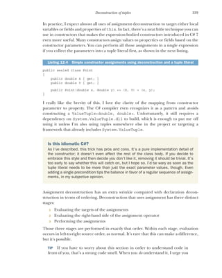 359
Deconstruction of tuples
In practice, I expect almost all uses of assignment deconstruction to target either local
variables or fields and properties of this. In fact, there’s a neat little technique you can
use in constructors that makes the expression-bodied constructors introduced in C# 7
even more useful. Many constructors assign values to properties or fields based on the
constructor parameters. You can perform all those assignments in a single expression
if you collect the parameters into a tuple literal first, as shown in the next listing.
public sealed class Point
{
public double X { get; }
public double Y { get; }
public Point(double x, double y) => (X, Y) = (x, y);
}
I really like the brevity of this. I love the clarity of the mapping from constructor
parameter to property. The C# compiler even recognizes it as a pattern and avoids
constructing a ValueTuple<double, double>. Unfortunately, it still requires a
dependency on System.ValueTuple.dll to build, which is enough to put me off
using it unless I’m also using tuples somewhere else in the project or targeting a
framework that already includes System.ValueTuple.
Assignment deconstruction has an extra wrinkle compared with declaration decon-
struction in terms of ordering. Deconstruction that uses assignment has three distinct
stages:
1 Evaluating the targets of the assignments
2 Evaluating the right-hand side of the assignment operator
3 Performing the assignments
Those three stages are performed in exactly that order. Within each stage, evaluation
occurs in left-to-right source order, as normal. It’s rare that this can make a difference,
but it’s possible.
TIP If you have to worry about this section in order to understand code in
front of you, that’s a strong code smell. When you do understand it, I urge you
Listing 12.4 Simple constructor assignments using deconstruction and a tuple literal
Is this idiomatic C#?
As I’ve described, this trick has pros and cons. It’s a pure implementation detail of
the constructor; it doesn’t even affect the rest of the class body. If you decide to
embrace this style and then decide you don’t like it, removing it should be trivial. It’s
too early to say whether this will catch on, but I hope so. I’d be wary as soon as the
tuple literal needs to be more than just the exact parameter values, though. Even
adding a single precondition tips the balance in favor of a regular sequence of assign-
ments, in my subjective opinion.
 