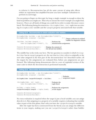 360 CHAPTER 12 Deconstruction and pattern matching
to refactor it. Deconstruction has all the same caveats of using side effects
within an expression but amplified because you have multiple evaluations to
perform in each stage.
I’m not going to linger on this topic for long; a single example is enough to show the
kind of problem you might see. This is by no means the worst example you might find,
however. There are all kinds of things you could do in order to make this more convo-
luted. The following listing deconstructs a (StringBuilder, int) tuple into an exist-
ing StringBuilder variable and the Length property associated with that variable.
StringBuilder builder = new StringBuilder("12345");
StringBuilder original = builder;
(builder, builder.Length) =
(new StringBuilder("67890"), 3);
Console.WriteLine(original);
Console.WriteLine(builder);
The middle line is the tricky one here. The key question to consider is which String-
Builder has its Length property set: the one that builder refers to originally or the
new value assigned in the first part of the deconstruction? As I described earlier, all
the targets for the assignments are evaluated first, before any assignments are per-
formed. The following listing demonstrates this in a sort of exploded version of the
same code in which the deconstruction is performed manually.
StringBuilder builder = new StringBuilder("12345");
StringBuilder original = builder;
StringBuilder targetForLength = builder;
(StringBuilder, int) tuple =
(new StringBuilder("67890"), 3);
builder = tuple.Item1;
targetForLength.Length = tuple.Item2;
Console.WriteLine(original);
Console.WriteLine(builder);
No extra evaluation is required when the target is just a local variable; you can assign
directly to it. But assigning to a property of a variable requires evaluating that variable
value as part of the first phase; that’s why you have the targetForLength variable.
After the tuple has been constructed from the literal, you can assign the different
items to your targets, making sure you use targetForLength rather than builder
Listing 12.5 Deconstruction in which evaluation order matters
Listing 12.6 Slow-motion deconstruction to show evaluation order
Keeps a reference to original
builder for diagnostic reasons
Performs the
deconstruction assignments
Displays the contents of
the old and new builders
Evaluates
assignment targets
Evaluates the
tuple literal
Performs the assignments
on the targets
 