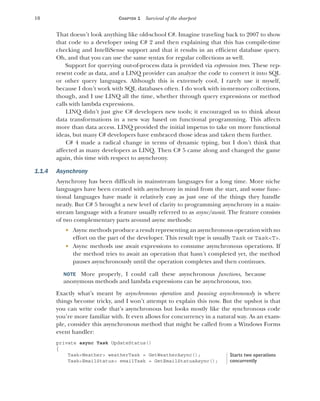 10 CHAPTER 1 Survival of the sharpest
That doesn’t look anything like old-school C#. Imagine traveling back to 2007 to show
that code to a developer using C# 2 and then explaining that this has compile-time
checking and IntelliSense support and that it results in an efficient database query.
Oh, and that you can use the same syntax for regular collections as well.
Support for querying out-of-process data is provided via expression trees. These rep-
resent code as data, and a LINQ provider can analyze the code to convert it into SQL
or other query languages. Although this is extremely cool, I rarely use it myself,
because I don’t work with SQL databases often. I do work with in-memory collections,
though, and I use LINQ all the time, whether through query expressions or method
calls with lambda expressions.
LINQ didn’t just give C# developers new tools; it encouraged us to think about
data transformations in a new way based on functional programming. This affects
more than data access. LINQ provided the initial impetus to take on more functional
ideas, but many C# developers have embraced those ideas and taken them further.
C# 4 made a radical change in terms of dynamic typing, but I don’t think that
affected as many developers as LINQ. Then C# 5 came along and changed the game
again, this time with respect to asynchrony.
1.1.4 Asynchrony
Asynchrony has been difficult in mainstream languages for a long time. More niche
languages have been created with asynchrony in mind from the start, and some func-
tional languages have made it relatively easy as just one of the things they handle
neatly. But C# 5 brought a new level of clarity to programming asynchrony in a main-
stream language with a feature usually referred to as async/await. The feature consists
of two complementary parts around async methods:
 Async methods produce a result representing an asynchronous operation with no
effort on the part of the developer. This result type is usually Task or Task<T>.
 Async methods use await expressions to consume asynchronous operations. If
the method tries to await an operation that hasn’t completed yet, the method
pauses asynchronously until the operation completes and then continues.
NOTE More properly, I could call these asynchronous functions, because
anonymous methods and lambda expressions can be asynchronous, too.
Exactly what’s meant by asynchronous operation and pausing asynchronously is where
things become tricky, and I won’t attempt to explain this now. But the upshot is that
you can write code that’s asynchronous but looks mostly like the synchronous code
you’re more familiar with. It even allows for concurrency in a natural way. As an exam-
ple, consider this asynchronous method that might be called from a Windows Forms
event handler:
private async Task UpdateStatus()
{
Task<Weather> weatherTask = GetWeatherAsync();
Task<EmailStatus> emailTask = GetEmailStatusAsync();
Starts two operations
concurrently
 