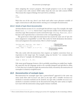 361
Deconstruction of nontuple types
when assigning the Length property. The Length property is set on the original
StringBuilder with content 12345 rather than the new one with content 67890.
That means the output of listings 12.5 and 12.6 is as follows:
123
67890
With that out of the way, there’s one final—and rather more pleasant—wrinkle of
tuple construction to talk about before moving on to nontuple deconstruction.
12.1.3 Details of tuple literal deconstruction
As I described in section 11.3.1, not all tuple literals have a type. For example, the tuple
literal (null, x => x * 2) doesn’t have a type because neither of its element expres-
sions has a type. But you know it can be converted to type (string, Func<int, int>)
because each expression has a conversion to the corresponding type.
The good news is that tuple deconstruction has exactly the same sort of “per ele-
ment assignment compatibility” as well. This works for both declaration deconstruc-
tions and assignment deconstructions. Here’s a brief example:
(string text, Func<int, int> func) =
(null, x => x * 2);
(text, func) = ("text", x => x * 3);
This also works with deconstruction that requires an implicit conversion from an
expression to the target type. For example, using our favorite “int constant within
range of byte” example, the following is valid:
(byte x, byte y) = (5, 10);
Like many good language features, this is probably something you might have implic-
itly expected, but the language needs to be carefully designed and specified to allow
it. Now that you’ve looked at tuple deconstruction fairly extensively, deconstruction of
nontuples is relatively straightforward.
12.2 Deconstruction of nontuple types
Deconstruction for nontuple types uses a pattern-based1
approach in the same way
async/await does and foreach can. Just as any type with a suitable GetAwaiter
method or extension method can be awaited, any type with a suitable Deconstruct
method or extension method can be deconstructed using the same syntax as tuples.
Let’s start with deconstruction using regular instance methods.
1
This is entirely distinct from the patterns coming up in section 12.3. Apologies for the terminology collision.
Deconstruction
declaring text and func
Deconstruction assigning
to text and func
 