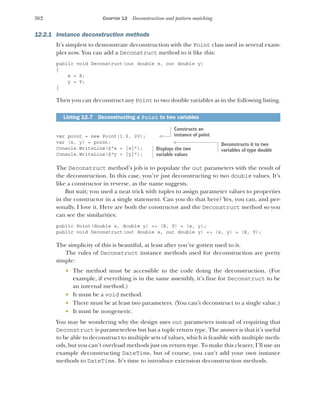 362 CHAPTER 12 Deconstruction and pattern matching
12.2.1 Instance deconstruction methods
It’s simplest to demonstrate deconstruction with the Point class used in several exam-
ples now. You can add a Deconstruct method to it like this:
public void Deconstruct(out double x, out double y)
{
x = X;
y = Y;
}
Then you can deconstruct any Point to two double variables as in the following listing.
var point = new Point(1.5, 20);
var (x, y) = point;
Console.WriteLine($"x = {x}");
Console.WriteLine($"y = {y}");
The Deconstruct method’s job is to populate the out parameters with the result of
the deconstruction. In this case, you’re just deconstructing to two double values. It’s
like a constructor in reverse, as the name suggests.
But wait; you used a neat trick with tuples to assign parameter values to properties
in the constructor in a single statement. Can you do that here? Yes, you can, and per-
sonally, I love it. Here are both the constructor and the Deconstruct method so you
can see the similarities:
public Point(double x, double y) => (X, Y) = (x, y);
public void Deconstruct(out double x, out double y) => (x, y) = (X, Y);
The simplicity of this is beautiful, at least after you’ve gotten used to it.
The rules of Deconstruct instance methods used for deconstruction are pretty
simple:
 The method must be accessible to the code doing the deconstruction. (For
example, if everything is in the same assembly, it’s fine for Deconstruct to be
an internal method.)
 It must be a void method.
 There must be at least two parameters. (You can’t deconstruct to a single value.)
 It must be nongeneric.
You may be wondering why the design uses out parameters instead of requiring that
Deconstruct is parameterless but has a tuple return type. The answer is that it’s useful
to be able to deconstruct to multiple sets of values, which is feasible with multiple meth-
ods, but you can’t overload methods just on return type. To make this clearer, I’ll use an
example deconstructing DateTime, but of course, you can’t add your own instance
methods to DateTime. It’s time to introduce extension deconstruction methods.
Listing 12.7 Deconstructing a Point to two variables
Constructs an
instance of point
Deconstructs it to two
variables of type double
Displays the two
variable values
 
