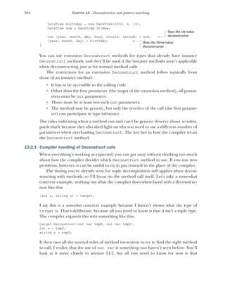 364 CHAPTER 12 Deconstruction and pattern matching
DateTime birthday = new DateTime(1976, 6, 19);
DateTime now = DateTime.UtcNow;
var (year, month, day, hour, minute, second) = now;
(year, month, day) = birthday;
}
You can use extension Deconstruct methods for types that already have instance
Deconstruct methods, and they’ll be used if the instance methods aren’t applicable
when deconstructing, just as for normal method calls.
The restrictions for an extension Deconstruct method follow naturally from
those of an instance method:
 It has to be accessible to the calling code.
 Other than the first parameter (the target of the extension method), all param-
eters must be out parameters.
 There must be at least two such out parameters.
 The method may be generic, but only the receiver of the call (the first parame-
ter) can participate in type inference.
The rules indicating when a method can and can’t be generic deserve closer scrutiny,
particularly because they also shed light on why you need to use a different number of
parameters when overloading Deconstruct. The key lies in how the compiler treats
the Deconstruct method.
12.2.3 Compiler handling of Deconstruct calls
When everything’s working as expected, you can get away without thinking too much
about how the compiler decides which Deconstruct method to use. If you run into
problems, however, it can be useful to try to put yourself in the place of the compiler.
The timing you’ve already seen for tuple decomposition still applies when decon-
structing with methods, so I’ll focus on the method call itself. Let’s take a somewhat
concrete example, working out what the compiler does when faced with a deconstruc-
tion like this:
(int x, string y) = target;
I say this is a somewhat concrete example because I haven’t shown what the type of
target is. That’s deliberate, because all you need to know is that it isn’t a tuple type.
The compiler expands this into something like this:
target.Deconstruct(out var tmpX, out var tmpY);
int x = tmpX;
string y = tmpY;
It then uses all the normal rules of method invocation to try to find the right method
to call. I realize that the use of out var is something you haven’t seen before. You’ll
look at it more closely in section 14.2, but all you need to know for now is that
Uses the six-value
deconstructor
Uses the three-value
deconstructor
 