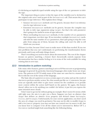 365
Introduction to pattern matching
it’s declaring an implicitly typed variable using the type of the out parameter to infer
the type.
The important thing to notice is that the types of the variables you’ve declared in
the original code aren’t used as part of the Deconstruct call. That means they can’t
participate in type inference. This explains three things:
 Instance Deconstruct methods can’t be generic, because there’s no informa-
tion for type inference to use.
 Extension Deconstruct methods can be generic, because the compiler may
be able to infer type arguments using target, but that’s the only parameter
that’s going to be useful in terms of type inference.
 When overloading Deconstruct methods, it’s the number of out parameters
that’s important, not their type. If you introduce multiple Deconstruct meth-
ods with the same number of out parameters, that’s just going to stop the com-
piler from using any of them, because the calling code won’t be able to tell
which one you mean.
I’ll leave it at that, because I don’t want to make more of this than needed. If you run
into problems that you can’t understand, try performing the transformation shown
previously, and it may well make things clearer.
That’s everything you need to know about deconstruction. The rest of the chapter
focuses on pattern matching, a feature that’s theoretically entirely separate from
deconstruction but has a similar feeling to it in terms of the tools available for using
existing data in new ways.
12.3 Introduction to pattern matching
Like many other features, pattern matching is new to C# but not new to programming
languages in general. In particular, functional languages often make heavy use of pat-
terns. The patterns in C# 7.0 satisfy many of the same use cases but in a manner that
fits in with the rest of the syntax of the language.
The basic idea of a pattern is to test a certain aspect of a value and use the result of
that test to perform another action. Yes, that sounds just like an if statement, but pat-
terns are typically used either to give more context for the condition or to provide
more context within the action itself based on the pattern. Yet again, this feature
doesn’t allow you to do anything you couldn’t do before; it just lets you express the
same intention more clearly.
I don’t want to go too far without giving an example. Don’t worry if it seems a little
odd right now; the aim is to give you a flavor. Suppose you have an abstract class
Shape that defines an abstract Area property and derived classes Rectangle,
Circle, and Triangle. Unfortunately, for your current application, you don’t need
the area of a shape; you need its perimeter. You may not be able to modify Shape to
add a Perimeter property (you may not have any control over its source at all), but
you know how to compute it for all the classes you’re interested in. Before C# 7, a
Perimeter method might look something like the following listing.
 