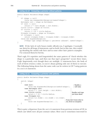 366 CHAPTER 12 Deconstruction and pattern matching
static double Perimeter(Shape shape)
{
if (shape == null)
throw new ArgumentNullException(nameof(shape));
Rectangle rect = shape as Rectangle;
if (rect != null)
return 2 * (rect.Height + rect.Width);
Circle circle = shape as Circle;
if (circle != null)
return 2 * PI * circle.Radius;
Triangle triangle = shape as Triangle;
if (triangle != null)
return triangle.SideA + triangle.SideB + triangle.SideC;
throw new ArgumentException(
$"Shape type {shape.GetType()} perimeter unknown", nameof(shape));
}
NOTE If the lack of curly braces inside offends you, I apologize. I normally
use them for all loops, if statements, and so forth, but in this case, they ended
up dwarfing the useful code here and in some other later pattern examples.
I’ve removed them for brevity.
That’s ugly. It’s repetitive and long-winded; the same pattern of “check whether the
shape is a particular type, and then use that type’s properties” occurs three times.
Urgh. Importantly, even though there are multiple if statements here, the body of
each of them returns a value, so you’re always picking only one of them to execute.
The following listing shows how the same code can be written in C# 7 using patterns
in a switch statement.
static double Perimeter(Shape shape)
{
switch (shape)
{
case null:
throw new ArgumentNullException(nameof(shape));
case Rectangle rect:
return 2 * (rect.Height + rect.Width);
case Circle circle:
return 2 * PI * circle.Radius;
case Triangle tri:
return tri.SideA + tri.SideB + tri.SideC;
default:
throw new ArgumentException(...);
}
}
This is quite a departure from the switch statement from previous versions of C#, in
which case labels were all just constant values. Here you’re sometimes interested in
Listing 12.10 Computing a perimeter without patterns
Listing 12.11 Computing a perimeter with patterns
Handles a
null value
Handles each type
you know about
If you don’t know what to
do, throw an exception.
 