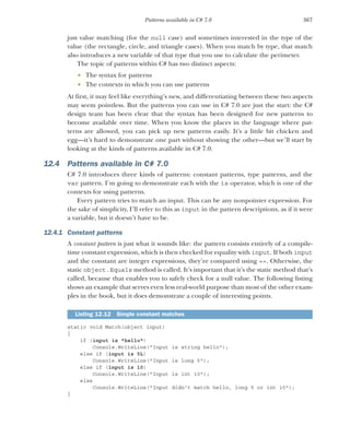 367
Patterns available in C# 7.0
just value matching (for the null case) and sometimes interested in the type of the
value (the rectangle, circle, and triangle cases). When you match by type, that match
also introduces a new variable of that type that you use to calculate the perimeter.
The topic of patterns within C# has two distinct aspects:
 The syntax for patterns
 The contexts in which you can use patterns
At first, it may feel like everything’s new, and differentiating between these two aspects
may seem pointless. But the patterns you can use in C# 7.0 are just the start: the C#
design team has been clear that the syntax has been designed for new patterns to
become available over time. When you know the places in the language where pat-
terns are allowed, you can pick up new patterns easily. It’s a little bit chicken and
egg—it’s hard to demonstrate one part without showing the other—but we’ll start by
looking at the kinds of patterns available in C# 7.0.
12.4 Patterns available in C# 7.0
C# 7.0 introduces three kinds of patterns: constant patterns, type patterns, and the
var pattern. I’m going to demonstrate each with the is operator, which is one of the
contexts for using patterns.
Every pattern tries to match an input. This can be any nonpointer expression. For
the sake of simplicity, I’ll refer to this as input in the pattern descriptions, as if it were
a variable, but it doesn’t have to be.
12.4.1 Constant patterns
A constant pattern is just what it sounds like: the pattern consists entirely of a compile-
time constant expression, which is then checked for equality with input. If both input
and the constant are integer expressions, they’re compared using ==. Otherwise, the
static object.Equals method is called. It’s important that it’s the static method that’s
called, because that enables you to safely check for a null value. The following listing
shows an example that serves even less real-world purpose than most of the other exam-
ples in the book, but it does demonstrate a couple of interesting points.
static void Match(object input)
{
if (input is "hello")
Console.WriteLine("Input is string hello");
else if (input is 5L)
Console.WriteLine("Input is long 5");
else if (input is 10)
Console.WriteLine("Input is int 10");
else
Console.WriteLine("Input didn't match hello, long 5 or int 10");
}
Listing 12.12 Simple constant matches
 