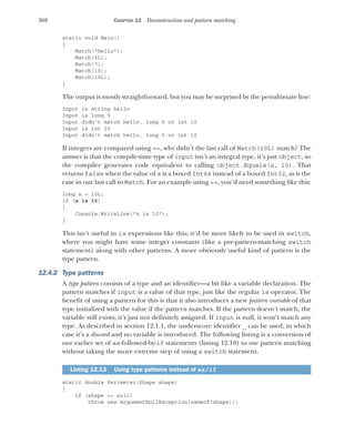 368 CHAPTER 12 Deconstruction and pattern matching
static void Main()
{
Match("hello");
Match(5L);
Match(7);
Match(10);
Match(10L);
}
The output is mostly straightforward, but you may be surprised by the penultimate line:
Input is string hello
Input is long 5
Input didn't match hello, long 5 or int 10
Input is int 10
Input didn't match hello, long 5 or int 10
If integers are compared using ==, why didn’t the last call of Match(10L) match? The
answer is that the compile-time type of input isn’t an integral type, it’s just object, so
the compiler generates code equivalent to calling object.Equals(x, 10). That
returns false when the value of x is a boxed Int64 instead of a boxed Int32, as is the
case in our last call to Match. For an example using ==, you’d need something like this:
long x = 10L;
if (x is 10)
{
Console.WriteLine("x is 10");
}
This isn’t useful in is expressions like this; it’d be more likely to be used in switch,
where you might have some integer constants (like a pre-pattern-matching switch
statement) along with other patterns. A more obviously useful kind of pattern is the
type pattern.
12.4.2 Type patterns
A type pattern consists of a type and an identifier—a bit like a variable declaration. The
pattern matches if input is a value of that type, just like the regular is operator. The
benefit of using a pattern for this is that it also introduces a new pattern variable of that
type initialized with the value if the pattern matches. If the pattern doesn’t match, the
variable still exists; it’s just not definitely assigned. If input is null, it won’t match any
type. As described in section 12.1.1, the underscore identifier _ can be used, in which
case it’s a discard and no variable is introduced. The following listing is a conversion of
our earlier set of as-followed-by-if statements (listing 12.10) to use pattern matching
without taking the more extreme step of using a switch statement.
static double Perimeter(Shape shape)
{
if (shape == null)
throw new ArgumentNullException(nameof(shape));
Listing 12.13 Using type patterns instead of as/if
 