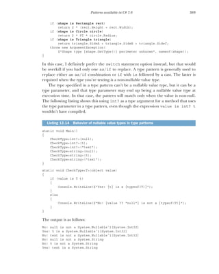 369
Patterns available in C# 7.0
if (shape is Rectangle rect)
return 2 * (rect.Height + rect.Width);
if (shape is Circle circle)
return 2 * PI * circle.Radius;
if (shape is Triangle triangle)
return triangle.SideA + triangle.SideB + triangle.SideC;
throw new ArgumentException(
$"Shape type {shape.GetType()} perimeter unknown", nameof(shape));
}
In this case, I definitely prefer the switch statement option instead, but that would
be overkill if you had only one as/if to replace. A type pattern is generally used to
replace either an as/if combination or if with is followed by a cast. The latter is
required when the type you’re testing is a non-nullable value type.
The type specified in a type pattern can’t be a nullable value type, but it can be a
type parameter, and that type parameter may end up being a nullable value type at
execution time. In that case, the pattern will match only when the value is non-null.
The following listing shows this using int? as a type argument for a method that uses
the type parameter in a type pattern, even though the expression value is int? t
wouldn’t have compiled.
static void Main()
{
CheckType<int?>(null);
CheckType<int?>(5);
CheckType<int?>("text");
CheckType<string>(null);
CheckType<string>(5);
CheckType<string>("text");
}
static void CheckType<T>(object value)
{
if (value is T t)
{
Console.WriteLine($"Yes! {t} is a {typeof(T)}");
}
else
{
Console.WriteLine($"No! {value ?? "null"} is not a {typeof(T)}");
}
}
The output is as follows:
No! null is not a System.Nullable`1[System.Int32]
Yes! 5 is a System.Nullable`1[System.Int32]
No! text is not a System.Nullable`1[System.Int32]
No! null is not a System.String
No! 5 is not a System.String
Yes! text is a System.String
Listing 12.14 Behavior of nullable value types in type patterns
 