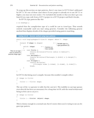 370 CHAPTER 12 Deconstruction and pattern matching
To wrap up this section on type patterns, there’s one issue in C# 7.0 that’s addressed
by C# 7.1. It’s one of those cases where if your project is already set to use C# 7.1 or
higher, you may not even notice. I’ve included this mostly so that you don’t get con-
fused if you copy code from a C# 7.1 project to a C# 7.0 project and find it breaks.
In C# 7.0, type patterns like this
x is SomeType y
required that the compile-time type of x could be cast to SomeType. That sounds
entirely reasonable until you start using generics. Consider the following generic
method that displays details of the shapes provided using pattern matching.
static void DisplayShapes<T>(List<T> shapes) where T : Shape
{
foreach (T shape in shapes)
{
switch (shape)
{
case Circle c:
Console.WriteLine($"Circle radius {c.Radius}");
break;
case Rectangle r:
Console.WriteLine($"Rectangle {r.Width} x {r.Height}");
break;
case Triangle t:
Console.WriteLine(
$"Triangle sides {t.SideA}, {t.SideB}, {t.SideC}");
break;
}
}
}
In C# 7.0, this listing won’t compile, because this wouldn’t compile either:
if (shape is Circle)
{
Circle c = (Circle) shape;
}
The use of the is operator is valid, but the cast isn’t. The inability to cast type param-
eters directly has been an annoyance for a long time in C#, with the usual workaround
being to first cast to object:
if (shape is Circle)
{
Circle c = (Circle) (object) shape;
}
This is clumsy enough in a normal cast, but it’s worse when you’re trying to use an ele-
gant type pattern.
Listing 12.15 Generic method using type patterns
Variable type is a
type parameter (T)
Switches on
that variable
Tries to use type
case to convert to
concrete shape type
 