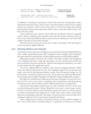 11
An evolving language
Weather weather = await weatherTask;
EmailStatus email = await emailTask;
weatherLabel.Text = weather.Description;
inboxLabel.Text = email.InboxCount.ToString();
}
In addition to starting two operations concurrently and then awaiting their results,
this demonstrates how async/await is aware of synchronization contexts. You’re updat-
ing the user interface, which can be done only in a UI thread, despite also starting
and waiting for long-running operations. Before async/await, this would’ve been com-
plex and error prone.
I don’t claim that async/await is a silver bullet for asynchrony. It doesn’t magically
remove all the complexity that naturally comes with the territory. Instead, it lets you
focus on the inherently difficult aspects of asynchrony by taking away a lot of the boil-
erplate code that was previously required.
All of the features you’ve seen so far aim to make code simpler. The final aspect I
want to mention is slightly different.
1.1.5 Balancing efficiency and complexity
I remember my first experiences with Java; it was entirely interpreted and painfully slow.
After a while, optional just-in-time (JIT) compilers became available, and eventually it
was taken almost for granted that any Java implementation would be JIT-compiled.
Making Java perform well took a lot of effort. This effort wouldn’t have happened
if the language had been a flop. But developers saw the potential and already felt
more productive than they had before. Speed of development and delivery can often
be more important than application speed.
C# was in a slightly different situation. The Common Language Runtime (CLR)
was pretty efficient right from the start. The language support for easy interop with
native code and for performance-sensitive unsafe code with pointers helps, too. C#
performance continues to improve over time. (I note with a wry smile that Microsoft is
now introducing tiered JIT compilation broadly like the Java HotSpot JIT compiler.)
But different workloads have different performance demands. As you’ll see in sec-
tion 1.2, C# is now in use across a surprising variety of platforms, including gaming
and microservices, both of which can have difficult performance requirements.
Asynchrony helps address performance in some situations, but C# 7 is the most
overtly performance-sensitive release. Read-only structs and a much larger surface
area for ref features help to avoid redundant copying. The Span<T> feature present
in modern frameworks and supported by ref-like struct types reduces unnecessary
allocation and garbage collection. The hope is clearly that when used carefully, these
techniques will cater to the requirements of specific developers.
I have a slight sense of unease around these features, as they still feel complex to
me. I can’t reason about a method using an in parameter as clearly as I can about
Asynchronously waits
for them to complete
Updates the
userinterface
 
