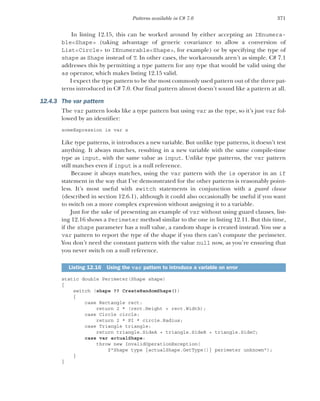 371
Patterns available in C# 7.0
In listing 12.15, this can be worked around by either accepting an IEnumera-
ble<Shape> (taking advantage of generic covariance to allow a conversion of
List<Circle> to IEnumerable<Shape>, for example) or by specifying the type of
shape as Shape instead of T. In other cases, the workarounds aren’t as simple. C# 7.1
addresses this by permitting a type pattern for any type that would be valid using the
as operator, which makes listing 12.15 valid.
I expect the type pattern to be the most commonly used pattern out of the three pat-
terns introduced in C# 7.0. Our final pattern almost doesn’t sound like a pattern at all.
12.4.3 The var pattern
The var pattern looks like a type pattern but using var as the type, so it’s just var fol-
lowed by an identifier:
someExpression is var x
Like type patterns, it introduces a new variable. But unlike type patterns, it doesn’t test
anything. It always matches, resulting in a new variable with the same compile-time
type as input, with the same value as input. Unlike type patterns, the var pattern
still matches even if input is a null reference.
Because it always matches, using the var pattern with the is operator in an if
statement in the way that I’ve demonstrated for the other patterns is reasonably point-
less. It’s most useful with switch statements in conjunction with a guard clause
(described in section 12.6.1), although it could also occasionally be useful if you want
to switch on a more complex expression without assigning it to a variable.
Just for the sake of presenting an example of var without using guard clauses, list-
ing 12.16 shows a Perimeter method similar to the one in listing 12.11. But this time,
if the shape parameter has a null value, a random shape is created instead. You use a
var pattern to report the type of the shape if you then can’t compute the perimeter.
You don’t need the constant pattern with the value null now, as you’re ensuring that
you never switch on a null reference.
static double Perimeter(Shape shape)
{
switch (shape ?? CreateRandomShape())
{
case Rectangle rect:
return 2 * (rect.Height + rect.Width);
case Circle circle:
return 2 * PI * circle.Radius;
case Triangle triangle:
return triangle.SideA + triangle.SideB + triangle.SideC;
case var actualShape:
throw new InvalidOperationException(
$"Shape type {actualShape.GetType()} perimeter unknown");
}
}
Listing 12.16 Using the var pattern to introduce a variable on error
 