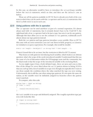 372 CHAPTER 12 Deconstruction and pattern matching
In this case, an alternative would’ve been to introduce the actualShape variable
before the switch statement, switch on that, and then use the default case as
before.
Those are all the patterns available in C# 7.0. You’ve already seen both of the con-
texts in which they can be used—with the is operator and in switch statements—but
there’s a little more to say in each case.
12.5 Using patterns with the is operator
The is operator can be used anywhere as part of a normal expression. It’s almost
always used with if statements, but it certainly doesn’t have to be. Until C# 7, the
right-hand side of an is operator had to be just a type, but now it can be any pattern.
Although this does allow you to use the constant or var patterns, realistically you’ll
almost always use type patterns instead.
Both the var pattern and type patterns introduce a new variable. Prior to C# 7.3,
this came with an extra restriction: you can’t use them in field, property, or construc-
tor initializers or query expressions. For example, this would be invalid:
static int length = GetObject() is string text ? text.Length : -1;
I haven’t found this to be an issue, but the restriction is lifted in C# 7.3 anyway.
That leaves us with patterns introducing local variables, which leads to an obvious
question: what’s the scope of the newly introduced variable? I understand that this was
the cause of a lot of discussion within the C# language team and the community, but
the final result is that the scope of the introduced variable is the enclosing block.
As you might expect from a hotly debated topic, there are pros and cons to this.
One of the things I’ve never liked about the as/if pattern shown in listing 12.10 is
that you end up with a lot of variables in scope even though you typically don’t want to
use them outside the condition where the value matched the type you were testing.
Unfortunately, this is still the case when using type patterns. It’s not quite the same sit-
uation, as the variable won’t be definitely assigned in branches where the pattern
wasn’t matched.
To compare, after this code
string text = input as string;
if (text != null)
{
Console.WriteLine(text);
}
the text variable is in scope and definitely assigned. The roughly equivalent type pat-
tern code looks like this:
if (input is string text)
{
Console.WriteLine(text);
}
 