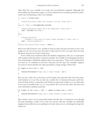 373
Using patterns with the is operator
After this, the text variable is in scope, but not definitely assigned. Although this
does pollute the declaration space, it can be useful if you’re trying to provide an alter-
native way of obtaining a value. For example:
if (input is string text)
{
Console.WriteLine("Input was already a string; using that");
}
else if (input is StringBuilder builder)
{
Console.WriteLine("Input was a StringBuilder; using that");
text = builder.ToString();
}
else
{
Console.WriteLine(
$"Unable to use value of type ${input.GetType()}. Enter text:");
text = Console.ReadLine();
}
Console.WriteLine($"Final result: {text}");
Here you really want the text variable to stay in scope, because you want to use it; you
assign to it in one of two ways. You don’t really want builder in scope after the mid-
dle block, but you can’t have it both ways.
To be a little more technical about the definite assignment, after an is expression
with a pattern that introduces a pattern variable, the variable is (in language specifica-
tion terminology) “definitely assigned after true expression.” That can be important if
you want an if condition to do more than just test the type. For example, suppose
you want to check whether the value provided is a large integer. This is fine:
if (input is int x && x > 100)
{
Console.WriteLine($"Input was a large integer: {x}");
}
You can use x after the && because you’ll evaluate that operand only if the first oper-
and evaluates to true. You can also use x inside the if statement because you’ll exe-
cute the body of the if statement only if both && operands evaluate to true. But what
if you want to handle both int or long values? You can test the value, but then you
can’t tell which condition matched:
if ((input is int x && x > 100) || (input is long y && y > 100))
{
Console.WriteLine($"Input was a large integer of some kind");
}
Here, both x and y are in scope both inside and after the if statement, even though
the part declaring y looks as if it may not execute. But the variables are definitely
assigned only within the very small piece of code where you’re checking how large the
values are.
 