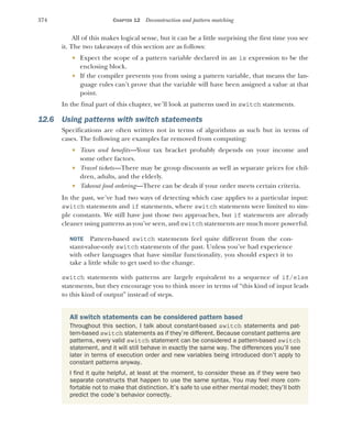 374 CHAPTER 12 Deconstruction and pattern matching
All of this makes logical sense, but it can be a little surprising the first time you see
it. The two takeaways of this section are as follows:
 Expect the scope of a pattern variable declared in an is expression to be the
enclosing block.
 If the compiler prevents you from using a pattern variable, that means the lan-
guage rules can’t prove that the variable will have been assigned a value at that
point.
In the final part of this chapter, we’ll look at patterns used in switch statements.
12.6 Using patterns with switch statements
Specifications are often written not in terms of algorithms as such but in terms of
cases. The following are examples far removed from computing:
 Taxes and benefits—Your tax bracket probably depends on your income and
some other factors.
 Travel tickets—There may be group discounts as well as separate prices for chil-
dren, adults, and the elderly.
 Takeout food ordering—There can be deals if your order meets certain criteria.
In the past, we’ve had two ways of detecting which case applies to a particular input:
switch statements and if statements, where switch statements were limited to sim-
ple constants. We still have just those two approaches, but if statements are already
cleaner using patterns as you’ve seen, and switch statements are much more powerful.
NOTE Pattern-based switch statements feel quite different from the con-
stant-value-only switch statements of the past. Unless you’ve had experience
with other languages that have similar functionality, you should expect it to
take a little while to get used to the change.
switch statements with patterns are largely equivalent to a sequence of if/else
statements, but they encourage you to think more in terms of “this kind of input leads
to this kind of output” instead of steps.
All switch statements can be considered pattern based
Throughout this section, I talk about constant-based switch statements and pat-
tern-based switch statements as if they’re different. Because constant patterns are
patterns, every valid switch statement can be considered a pattern-based switch
statement, and it will still behave in exactly the same way. The differences you’ll see
later in terms of execution order and new variables being introduced don’t apply to
constant patterns anyway.
I find it quite helpful, at least at the moment, to consider these as if they were two
separate constructs that happen to use the same syntax. You may feel more com-
fortable not to make that distinction. It’s safe to use either mental model; they’ll both
predict the code’s behavior correctly.
 