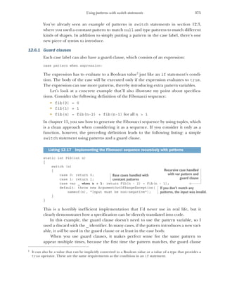 375
Using patterns with switch statements
You’ve already seen an example of patterns in switch statements in section 12.3,
where you used a constant pattern to match null and type patterns to match different
kinds of shapes. In addition to simply putting a pattern in the case label, there’s one
new piece of syntax to introduce.
12.6.1 Guard clauses
Each case label can also have a guard clause, which consists of an expression:
case pattern when expression:
The expression has to evaluate to a Boolean value2
just like an if statement’s condi-
tion. The body of the case will be executed only if the expression evaluates to true.
The expression can use more patterns, thereby introducing extra pattern variables.
Let’s look at a concrete example that’ll also illustrate my point about specifica-
tions. Consider the following definition of the Fibonacci sequence:
 fib(0) = 0
 fib(1) = 1
 fib(n) = fib(n-2) + fib(n-1) for all n > 1
In chapter 11, you saw how to generate the Fibonacci sequence by using tuples, which
is a clean approach when considering it as a sequence. If you consider it only as a
function, however, the preceding definition leads to the following listing: a simple
switch statement using patterns and a guard clause.
static int Fib(int n)
{
switch (n)
{
case 0: return 0;
case 1: return 1;
case var _ when n > 1: return Fib(n - 2) + Fib(n - 1);
default: throw new ArgumentOutOfRangeException(
nameof(n), "Input must be non-negative");
}
}
This is a horribly inefficient implementation that I’d never use in real life, but it
clearly demonstrates how a specification can be directly translated into code.
In this example, the guard clause doesn’t need to use the pattern variable, so I
used a discard with the _ identifier. In many cases, if the pattern introduces a new vari-
able, it will be used in the guard clause or at least in the case body.
When you use guard clauses, it makes perfect sense for the same pattern to
appear multiple times, because the first time the pattern matches, the guard clause
2
It can also be a value that can be implicitly converted to a Boolean value or a value of a type that provides a
true operator. These are the same requirements as the condition in an if statement.
Listing 12.17 Implementing the Fibonacci sequence recursively with patterns
Base cases handled with
constant patterns
Recursive case handled
with var pattern and
guard clause
If you don’t match any
patterns, the input was invalid.
 